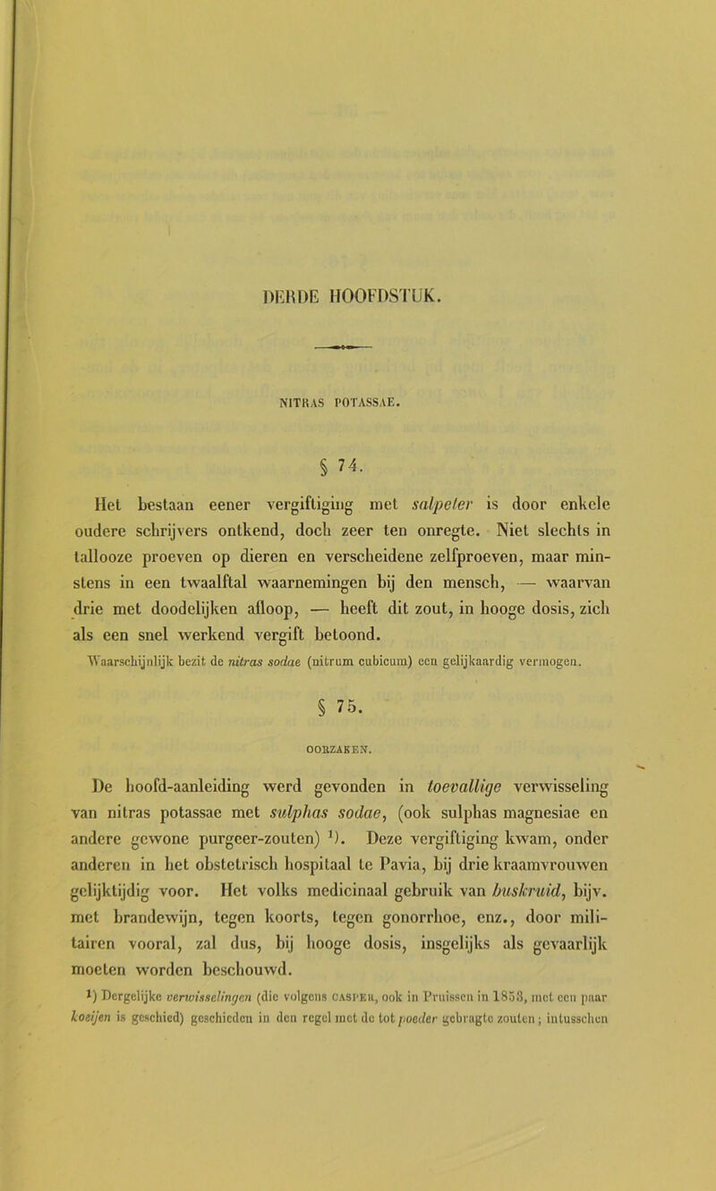 NITKAS I'OTASSAE. § 74. Hel bestaan eener vergiftiging met salpeter is door enkele oudere schrijvers ontkend, doch zeer ten onregte. Niet slechts in tallooze proeven op dieren en verscheidene zelfproeven, maar min- stens in een twaalftal waarnemingen bij den mensch, — waarvan drie met doodelijken afloop, — heeft dit zout, in hooge dosis, zich als een snel werkend vergift beloond. 'Waarschijnlijk bezit de nitras sodae (nitrum cubicum) een gelijkaardig vermogen. § 75. OOnZAKEN. De hoofd-aanleiding werd gevonden in toevallige verwisseling van nitras potassae met sulphas sodae, (ook sulphas magnesiae en andere gewone purgcer-zouten) D. Deze vergiftiging Invam, onder anderen in het obstetrisch hospitaal te Pavia, bij drie kraamvrouwen gelijktijdig voor. Het volks medicinaal gebruik van buskruid, bijv. met brandewijn, tegen koorts, tegen gonorrhoe, enz., door mili- tairen vooral, zal dus, bij hooge dosis, insgelijks als gevaarlijk moeten worden beschouwd. 1) Dergelijke venvissclingcn (die volgens cjvsi-eu, ook in I’ruisscn in 1853, met cen paar loeijen is geschied) geschieden in den regel mot do tot [loedcr gebragto zouten; intusschen