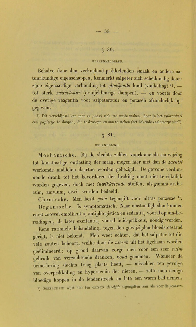 § 80. MERIiENMlODELEN. Behalve door den verkoelend-prikkelenden smaak en andere na- luurkundige eigenschappen, kenmerkt salpeter zich scheikundig door: zijne eigenaardige verhouding tot fjloeijende kool (vonkeling) ‘), — tot sterk zwavelzuur (oranjekleurige dampen), — en voorts door de overige reagentia voor salpeterzuur en potasch afzonderlijk op- gegeven. 1) Dit verschijnsel kan men in praxi zich ten nutte maken, door in het uitbraahsel een papiertje te doopen, dit te droogen en aan te steken (het bekende «salpeterpapier”). § 81. BEHANDELING. Mechanische. Bij de slechts zelden voorkomende aanwijzing tot kunstmatige ontlasting der maag, mogen hier niet dan de zachtst werkende middelen daartoe worden gebezigd. De gewone verdun- nende drank tot het bevorderen der braldng moet niet te rijkelijk worden gegeven, doch met inwikkelende stoffen, als gummi arabi- cum, amylum, eiwit worden bedeeld. Chemische. Men bezit geen tegengift voor nitras potassae '). Organische. Is symptomatisch. Naar omstandigheden kunnen eerst zoowel emollientia, antiphlogistica en sedantia, vooral opium-be- reidingen, als later excitantia, vooral huid-prikltels, noodig worden. Eene rationele behandeling, tegen den gewijzigden bloedstoestand gerigt, is niet bekend. Men weet echter, dat het salpeter tot die vele zouten behoort, welke door de nieren uit het ligchaam worden geëlimineerd; op grond daarvan zorge men voor een zeer rm/n gebruik van verzachtende dranken, koud genomen. Wanneer de urine-lozing slechts traag plaats heeft, — misschien ten gevolge van overprikkeling en hyperaemie der nieren, — zette men eenige bloedige koppen in de lendenstreek en late een warm bad nemen. 1) SoBEKNiiEiM wijst hier ten onregte dcxclfJe (egengiften aan als voor depotasso-