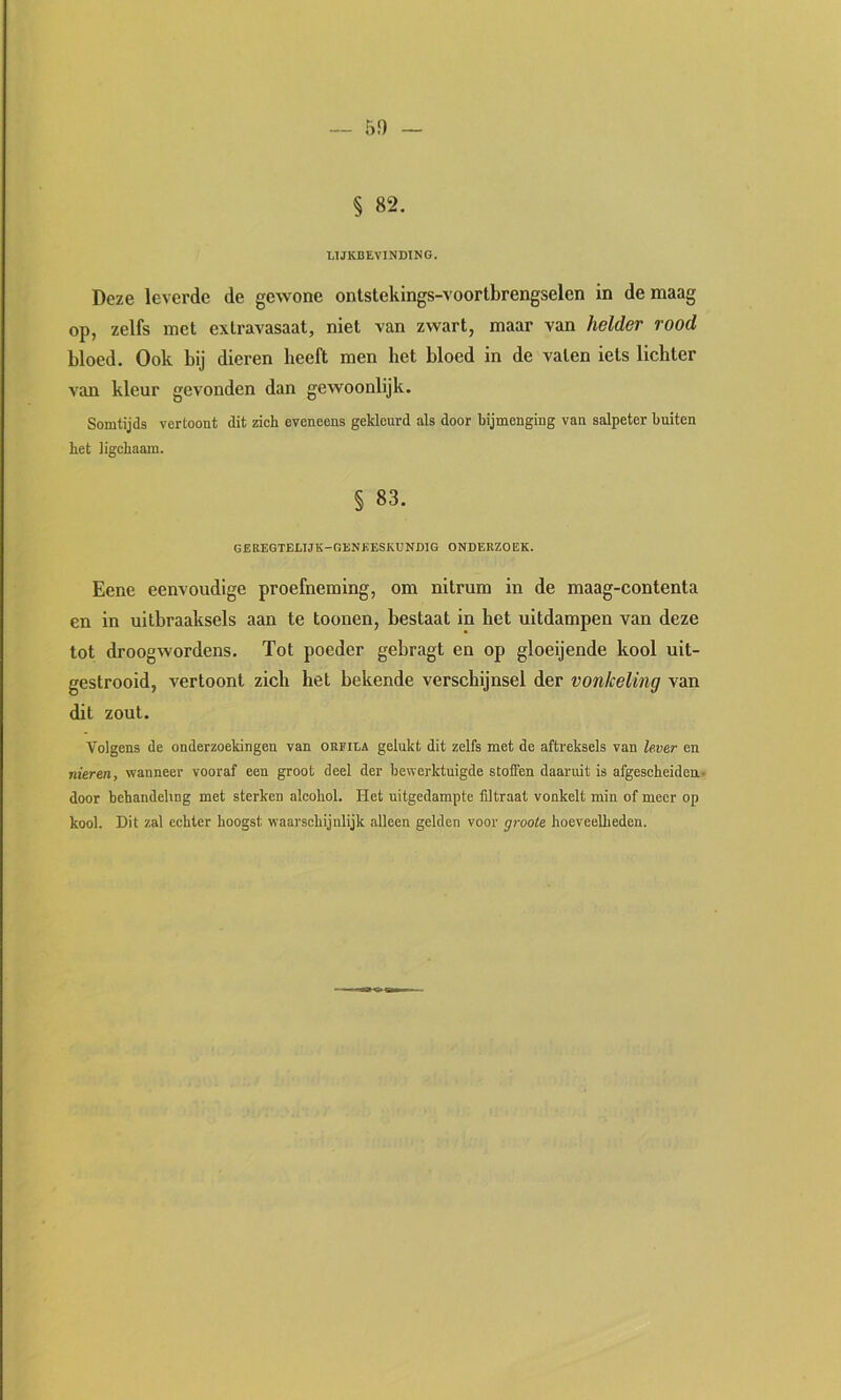 5!) § 82. LIJKBEYINDING. Deze leverde de gewone ontstekings-voortbrengselen in de maag op, zelfs met extravasaat, niet van zwart, maar van helder rood bloed. Ook bij dieren heeft men het bloed in de vaten iets lichter van kleur gevonden dan gewoonlijk. Somtijds vertoont dit zich eveneens gekleurd als door bijmenging van salpeter buiten bet ligchaam. § 83. GEREGTELIJK-GENJÏESKUNDIG ONDERZOEK. Eene eenvoudige proefneming, om nitrum in de maag-contenta en in uitbraaksels aan te toonen, bestaat in het uitdampen van deze tot droogwordens. Tot poeder gebragt en op gloeijende kool uit- gestrooid, vertoont zich het bekende verschijnsel der vonkeling van dit zout. Volgens de onderzoekingen van okiila gelukt dit zelfs met de aftreksels van lever en nieren, wanneer vooraf een groot deel der bewerktuigde stoffen daaruit is afgescheiden.^ door behandeling met sterken alcohol. Het nitgedampte Altraat vonkelt min of meer op kool. Dit zal echter hoogst waarschijnlijk alleen gelden voor groote hoeveelheden.