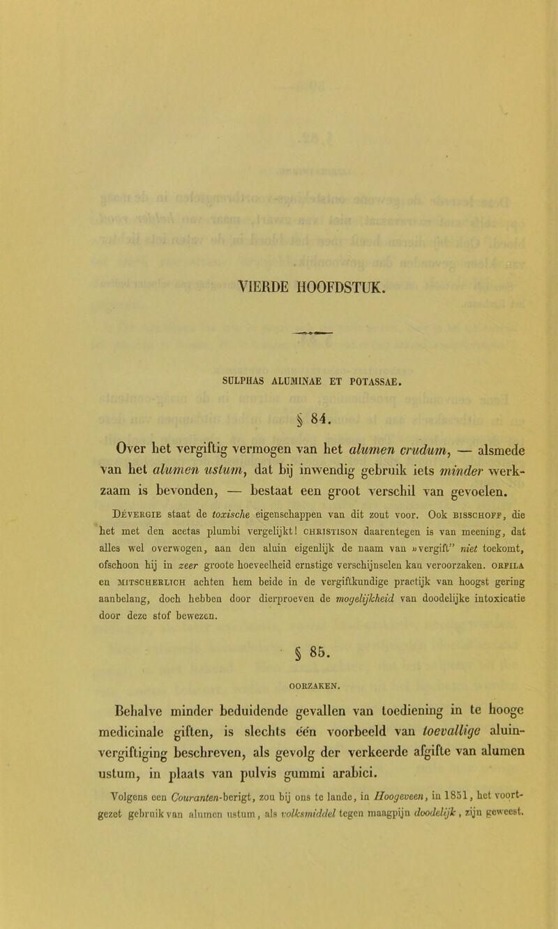 SDLPHAS ALÜMINAE ET POTASSAE. § 84. Over het vergiftig vermogen van het alumen crudum, — alsmede van het alumen usluin, dat hij inwendig gebruik iets minder werk- zaam is bevonden, — bestaat een groot verschil van gevoelen. Déveegie staat de toxische eigenscliappeii van dit zout voor. Ook bisschofe, die het met den acetas plumbi vergelijkt! cueistison daarentegen is van meening, dat alles wel overwogen, aan den aluin eigenlijk de naam van «vergift” niet toekomt, ofschoon hij in zeer groote hoeveelheid ernstige verschijnselen kan veroorzaken, oefila en MiTSCHEELTCH achten hem beide in de vergiftkundige practijk van hoogst gering aanbelang, doch hebben door dierproeven de mogelijkheid van doodelijke intoxicatie door deze stof bewezen. § 85. OORZAKEN. Behalve minder beduidende gevallen van toediening in te hoogc medicinale giften, is slechts e'e'n voorbeeld van toevallige aluln- verglftiglng beschreven, als gevolg der verkeerde afgifte van alumen ustum, in jdaals van pulvis gummi arahici. Volgens een Couranten-hengt, zou bij ons te lande, in Iloogeveen, in 1851, het voort- gezet gel)ruik van alumen ustum, als volksmiddel tegen maagpijn doodelijk , zijn geweest.