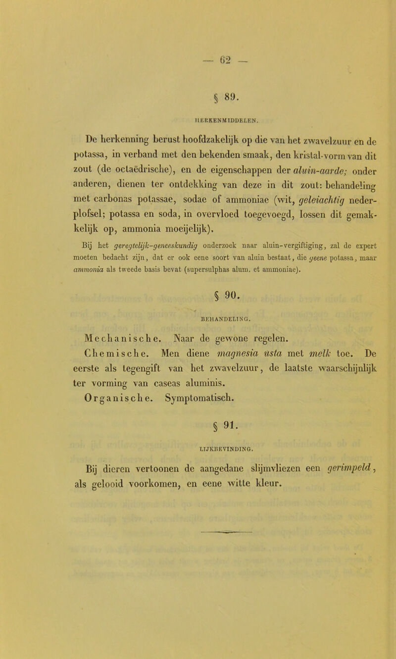 llüEKENMIDDELEN. Dc herkenning berust hoofdzakelijk op die van het zwavelzuur en de potassa, in verband met den bekenden smaak, den kristal-vorm van dit zout (de octaëdrische), en de eigenschappen der aluin-aarde; onder anderen, dienen ter ontdekking van deze in dit zout: behandeling met carbonas potassae, sodae of ammoniae (wit, (jeleiachtig neder- plofsel; potassa en soda, in overvloed toegevoegd, lossen dit gemak- kelijk op, ammonia moeijelijk). Bij het geregtelijk-ge.nee.skundig onderzoek naar aluin-vergiftiging, zal de expert moeten bedacht zijn, dat er ook eene soort van aluin bestaat, die geene potassa, maar ammonia als tweede basis bevat (supersulphas aluin, et ammoniae). § 90. BEHANDELING. Mechanische. Naar de gewone regelen. Chemische. Men diene magnesia nsta met melk toe. De eerste als tegengift van het zwavelzuur, de laatste waarschijnlijk ter vorming van caseas aluminls. Organische. Symptomatisch. § 91. LIJKBEVINDING. Bij dieren vertonnen dc aangedane slijmvliezen een gerimpeld, als gelooid voorkomen, en eene witte kleur.