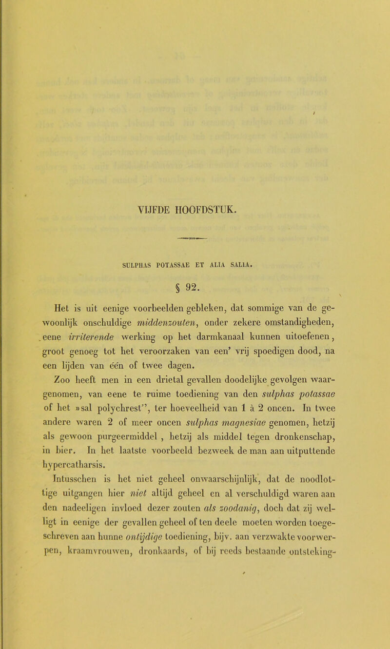 SCLPHAS POTASSAE ET ALIA SALIA. § 92. Het is uit eenige voorbeelden gebleken, dat sommige van de ge- woonlijk onschuldige middenzouten, onder zekere omstandigheden, eene irriterende werking op het darmkanaal kunnen uitoefenen, groot genoeg tot het veroorzaken van een’ vrij spoedigen dood, na een lijden van een of twee dagen. Zoo heeft men in een drietal gevallen doodelijke gevolgen waar- genomen, van eene te ruime toediening van den sulphas potassae of het nsal polychrest”, ter hoeveelheid van 1 a 2 oneen. In twee andere waren 2 of meer oneen sulphas magnesiae genomen, hetzij als gewoon purgeermiddel , hetzij als middel tegen dronkenschap, in bier, In het laatste voorbeeld bezweek de man aan uitputtende hypercatharsis. Intusschen is het niet geheel onwaai'schijnlijk, dat de noodlot- tige uitgangen hier niet altijd geheel en al verschuldigd waren aan den nadeeligcn invloed dezer zouten als zoodanig^ doch dat zij wcl- ligt in eenige der gevallen geheel of ten deele moeten worden toege- schreven aan hunne ontijdige toediening, bijv. aan verzwakte voorwer- pen, kraamvrouwen, dronkaards, of hij reeds beslaande ontsteking-