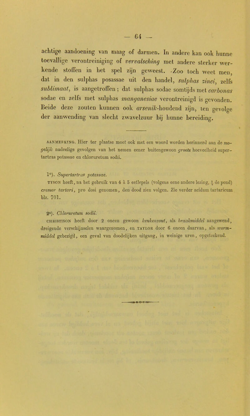 — G4 -- achtige aandoening van maag of darmen. In andere kan ook hunne toevallige verontreiniging of vervalsching met andere sterker wer- kende stoffen in het spel zijn geweest, -Zoo toch weet men, dat in den sulphas posassae uit den handel, sulphas zinci, zelfs sublimaat, is aangelroffen ; dat sulphas sodae somtijds met carbonas sodae en zelfs met sulphas manyanesiae verontreinigd is gevonden. Beide deze zouten kunnen ook ar^ewf/t-houdend zijn, ten gevolge der aanwending van slecht zwavelzuur hij hunne bereiding. AANMERKING. Hier ter plaatse moet ook met een woord worden herinnerd aan de mo- gelijk nadeelige gevolgen van het nemen eener buitengewoon groote hoeveelheid super- tartras potassae en chloruretura sodii. 1°). Superiartras potassae. TYSON heeft, na het gebruik van 4 a 5 eetlepels (volgens eene andere lezing, \ de pond) cremor tariari, pro dosi genomen, den dood zien volgen. Zie verder aeidum tarlaricuin blz. 701. 2°). Chloruretum sodii. CHKISTISON heeft door 2 oneen gewoon keukenzout, als braakmiddel aangewend, dreigende verschijnselen waargenomen, en taylob door 6 oneen daarvan, als tcorm- middel gebezigd, een geval van doodelijken uitgang, in weinige uren, opgeteekend.