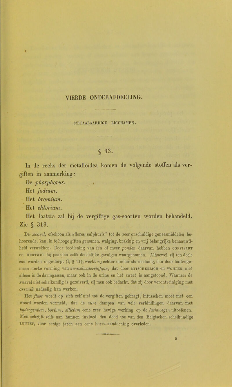 VIERDE ONDERAFDEELING. .METAAL AARDIGE LIGCHAMEN. § 93. In de reeks der metalloïdea komen de volgende stoffen als ver- giften in aanmerking: De phosphorus. i Het jodium. Het bromium. Het chlorium. Het laatste zal bij de vergiftige gas-soorten worden behandeld. Zie § 319. De zwavel, ofschoon als wflores sulphuris” tot de zeer onschuldige geneesmiddelen be- hoorende, kan, in te hooge giften genomen, walging, braking en vrij belangrijke benaauwd- heid verwekken. Door toediening van één of meer ponden daarvan hebben corvisabt en HEKTWio bij paarden zelfs doodelijke gevolgen waargenomen. Alhoewel zij ten deele zou worden opgeslorpt (I, § 14), werkt zij echter minder als zoodanig, dan door buitenge- meen sterke vorming van zzoavelwaterstojgas, dat door mitscheblicii en wöhleb niet alleen in de darmgassen, maar ook in de urine en het zweet is aangetoond. Wanneer do zwavel niet scheikundig is gezuiverd, zij men ook bedacht, dat zij door verontreiniging met arsenik nadeelig kan werken. tiet Jiuor wordt op zich zelf niet tot de vergiften gebragt; Intussehcn moet met een woord worden vermeld, dat de zure dampen van vele verbindingen daarvan mot hydrogenium, borium, silicium cene zeer hevige werking op do fuc/iteeje» uitoefenen. Men schrijft zelfs aan hunnen invloed den dood toe van den Belgischen scheikundige LOUrET, voor eenigc jaren aan eene borst-aandooning overleden. 5