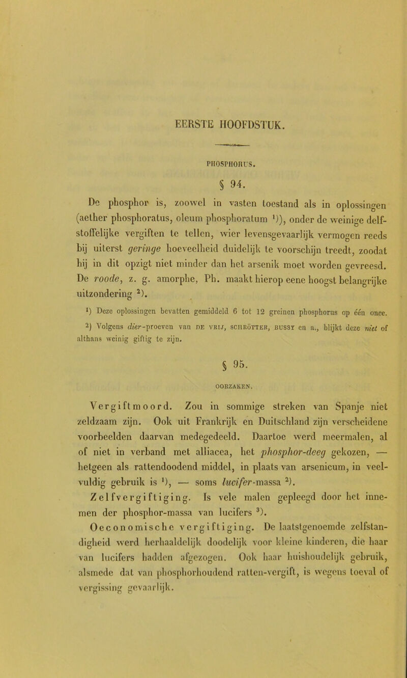 piiosPHonvs. § 94. Dc phosphor is, zoowel in vasten toestand als in oplossingen (aether phosphoratus, oleuin pliosplioratum ’)), onder de weinige delf- stolTelijke vergiften te tellen, wier levensgevaarlijk vermogen reeds bij uiterst geringe hoeveelheid duidelijk te voorschijn treedt, zoodat hij in dit opzigt niet minder dan het arsenik moet worden gevreesd. De roode, z. g. amorphe, Ph. maakt hierop eene hoogst belangrijke uitzondering ^). •) Deze oplossingen bevatten gemiJdeld 6 tot 12 greinen phosphorus op één once. 2) Volgens tijer-proeven van de vrij, schrötteb, büssï en a., blijkt deze niet of althans weinig giftig te zijn. § 95. OORZAKEN. Ver gift moord. Zou in sommige streken van Spanje niet zeldzaam zijn. Ook uit Frankrijk en Duitschland zijn verscheidene voorbeelden daarvan medegedeeld. Daartoe werd meermalen, al of niet in verband met alliacea, het phosphor-deeg gekozen, — hetgeen als rattendoodend middel, in plaats van arsenicum, in veel- vuldig gebruik is '), — soms lucifer-mAssn ^). Zelfvergiftiging. Is vele malen gepleegd doorbet inne- men der phosphor-massa van lucifers ®). Oeconomlschc vergiftiging. De laatstgenoemde zelfstan- digheid werd herhaaldelijk doodelijk voor kleine kinderen, die haar van lucifers hadden afgezogen. Ook haar huishoudelijk gebruik, alsmede dat van phosphorhoudend ratten-vergift, is wegens toeval of vergissing gevaarlijk.