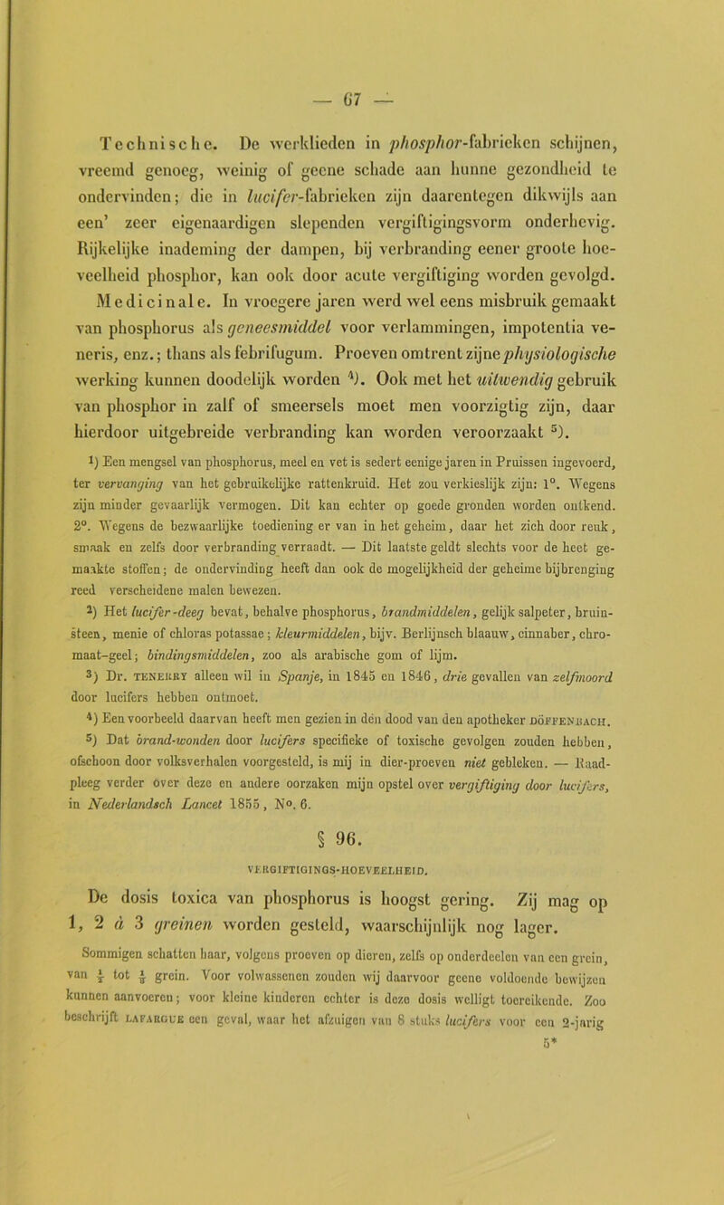 Technische. De werklieden in ;)//o^/)//or-fabrickcn schijnen, vreemd genoeg, weinig of geene schade aan hunne gezondheid te ondervinden; die in Zi/cf/èr-fabrieken zijn daarentegen dikwijls aan een’ zeer cigenaardigen slopenden vergiftigingsvorm onderhevig. Rijkelijke inademing der dampen, bij verbranding eener groote boc- veelbeid pbospbor, kan ook door acute vergiftiging worden gevolgd. Medicinale. In vroegere jaren werd wel eens misbruik gemaakt van phosphorus als geneesmiddel voor verlammingen, impotentia ve- neris, enz.; thans als febrifugum. Proeven omtrent zijne physiologische werking kunnen doodelijk worden ''J. Ook met bet uüwendig gebruik van phosphor in zalf of smeersels moet men voorzigtig zijn, daar hierdoor uitgebreide verbranding kan Avorden veroorzaakt ^). 1) Een mengsel van phosphorus, meel en vet is sedert eenige jaren in Pruissen ingevoerd, ter vervanging van het gebruikelijke rattenkruid. Het zou verkieslijk zijn: 1°. Wegens zijn minder gevaarlijk vermogen. Dit kan echter op goede gronden worden ontkend. 2®. Wegens de bezwaarlijke toediening er van in bet geheim, daar het zich door reuk, smaak en zelfs door verbranding verraadt. — Dit laatste geldt slechts voor de heet ge- maakte stoffen; de ondervinding heeft dan ook de mogelijkheid der geheime bijbrenging reed verscheidene malen bewezen. i) Het lucifer-deeg bevat, behalve phosphorus, brandmiddelen, gelijk salpeter, bruin- Heen, menie of chloras potassae; Meurmiddelen, bijv. Berlijnsch blaauw, cinnaber, chro- maat-geel; bindingsmiddelen, zoo als arabische gom of lijm. 3) Dr. TENEUBï alleen wil in Spanje, in 1845 en 1846, drie gevallen van zelfmoord door lucifers hebben ontmoet. Een voorbeeld daarvan beeft men gezien in dén dood van den apotheker döjfi’ENhach. 5) Dat brand-wonden door lucifers specifieke of toxische gevolgen zouden hebben, ofschoon door volksverhalen voorgestcld, is mij in dier-proeven niet gebleken. — Itaad- plecg verder over deze cn andere oorzaken mijn opstel over vergiftiging door lucifers, in Nederlandsch Lancet 1855, N°. 6. § 96. Vl-,KGIFTIGINQS-HOEVE£LHEID, De dosis toxica van phosphorus is hoogst gering. Zij mag op 1, 2 d 3 greinen worden gesteld, waarschijnlijk nog lager. Sommigen schatten baar, volgens proeven op dieren, zelfs op ondordeelon van een grein, van I tot ^ grein. Voor volwassenen zouden wij daarvoor gceno voldoende bewijzen kannen aanvocreu; voor kleine kinderen echter is deze dosis wclligt toereikende. Zoo beschrijft lafaegue een geval, waar het afzuigeti van 8 stuks lucifers voor een 2-jarig