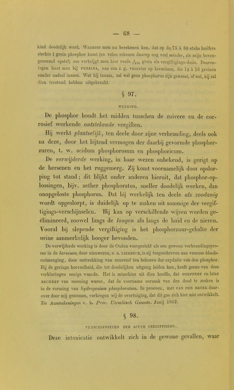 G8 — kind doodelijk werd. ^Vannccr men nu berekenen kan, dat op de 75 i 80 stuks lucifers slechts 1 grein ])hosphor komt (en velen rekenen daarop nog veel minder, zie mijn boven- genoemd opstel) zoo verkrijgt men hier reeds grein als vergiftigings-dosis. Daaren- tegen leest men bij pereiba, van een z. g. vuureter op kermissen, die l2 a 16 greinen zonder nadeel innam. Wat hij innam, zal wel geen phosphorus zijn geweest, ofwel, hij zal dien terstond hebben uitgebraakt. § 97. WERKING. De pliosplior houdt het midden tusschen de zuivere en de cor- rosief werkende ontstekende vergiften. Hij werkt plaatselijk, ten deele door zijne verbranding, deels ook na deze, door het bijtend vermogen der daarbij gevormde phosphor- zuren, t. w. acidum phosphorosum en phosphoricum. De verwijderde werking, in haar wezen onbekend, is gerigt op de hersenen en het ruggemerg. Zij komt voornamelijk door opslor- ping tot stand; dit blijkt onder anderen hieruit, dat phosphor-op- lossingen, bijv. aether phosphoratus, sneller doodelijk werken, dan onopgeloste phosphorus. Dat hij werkelijk ten deele als zoodanig wordt opgeslorpt, is duidelijk op te maken uit sommige der vergif- tiglngs-verschijnselen. Hij kan op verschillende wijzen worden ge- ëlimineerd, zoowel langs de longen als langs de huid en de nieren. Vooral bij slepende vergiftiging is het phosphorzuur-gehalte der urine aanmerkelijk hooger bevonden. De verwijderde werking is door de Ouden voorgesteld als een gewoon verbrandingspro- ces in de hersenen', door nieuweren, o. a. LiEDBECK,is zij toegeschreven aan veneuse bloeds- ontmenging, door onttrekking van zuurstof ten behoeve der oxydatie van den phosphor. Bij de geringe hoeveelheid, die tot doodelijken uitgang leiden kan, heeft geene van deze verklaringen eenige waarde. Het is misschien uit dien hoofde, dat goeppert en later BECUEET van meening waren, dat de voorname oorzaak van den dood tc zoeken is in de vorming van hydrogenium phosphoratum. In proeven, met van den broek daar- over door mij genomen, verkregen wij dc overtuiging, dat dit gas zich hier met ontwikkelt. Zie Aanteekeningen v. h. Prov. Ulrechtsch Genoots. Junij 1852. § 98. VERSCHIJNSELEN DER ACUTE VERGIFTIGING. Deze intoxicatie ontwikkelt zich in dc gewone gevallen, waar