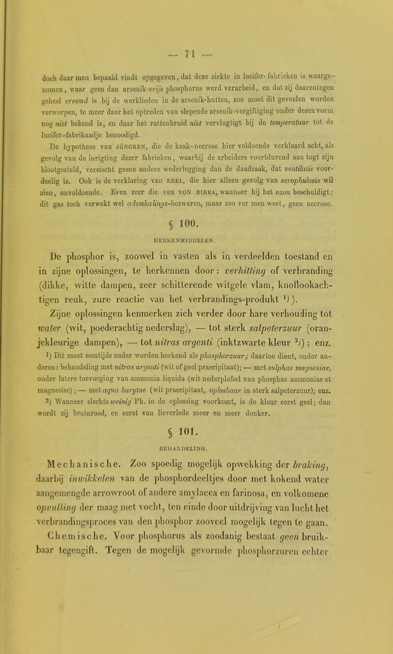 doch daar men bepaald vindt opgegeven, dat deze ziekte in lucifer- fabrieken is waarge- nomen , waar geen dan arsenik-urije phosphorus werd verarbeid, en dat zij daarentegen geheel vreemd is bij de werklieden in de arsenik-hutten, zoo moet dit gevoelen worden verworpen, te meer daar het optreden van slepende arscuik-vergiftiging ouder dezen vorm nog met bekend is, en daar liet rattenkruid met vervlugtigt bij do temperatuur lot de lueifer-fabrikaadje bonoodigd. De hypothese van jüngken, die de kaak-ncorose hier voldoende verklaard acht, als gevolg van de iiirigting dezer fabrieken, waarbij de arbeiders voortdurend aan togt zijn blootgesteld, vereischt geene andere wederlegging dan de daadzaak, dat ventilatie voor- deelig is. Ook is de verklaring van ebel, die hier alleen gevolg van scrophulosis wil zien, onvoldoende. Even zeer die van VON bibba, wanneer hij het ocon beschuldigt; dit gas toch verwekt wel ntfem/wffn^s-bezwaren, maar zoo ver men weet, geen necrose. § 100. HEllKENMIUDEEEN. De phosphor is, zoowel in vasten als in verdeelden toestand en in zijne oplossingen, te herkennen door: verhitting of verbranding (dikke, witte dampen, zeer schitterende witgele vlam, knollookach- tigen reuk, zure reactie van het verbrandings-produkt *)). Zijne oplossingen kenmerken zich verder door hare verhouding tot water (wit, poederachtig nederslag), — tot sterk salpeterzuur (oran- jekleurige dampen), —ioi nitras argenti (inktzwarte kleur ; enz. 1) Dit moet somtijds nader worden herkend als phosphorzuur; daartoe dient, onder an- deren : behandeling met nitras argenti (wit of geel praccipitaat); — met sulpbas magnesiae, onder latere toevoeging van ammonia liquida (wit nederplofsel van phosphas ammoniae et magnesiae); — met aqua barytae (wit praccipitaat, oplosbaar in sterk salpeterzuur); enz. 2) Wanneer slechtsmewïy Ph. in de oplossing voorkomt, is de kleur eerst geel; dan wordt zij bruinrood, en eerst van lieverlede meer en meer donker. § 101. ÜEUANDiaiNQ. Mechanische. Zoo spoedig niogelijk opwekking der daarbij imvikkelen van de phosphordeeltjes door met kokend water aangemengde arrowroot of andere amylacca en farinosa, en volkomene opmtlling der maag met vocht, ten einde door uitdrijving van lucht het verbrandingsproces van den pliosphor zooveel mogelijk tegen te gaan. Chemische. Voor phosphorus als zoodanig beslaat (/<?(?»bruik- baar tegengift. Tegen de mogelijk gevormde phosphorzuren echter