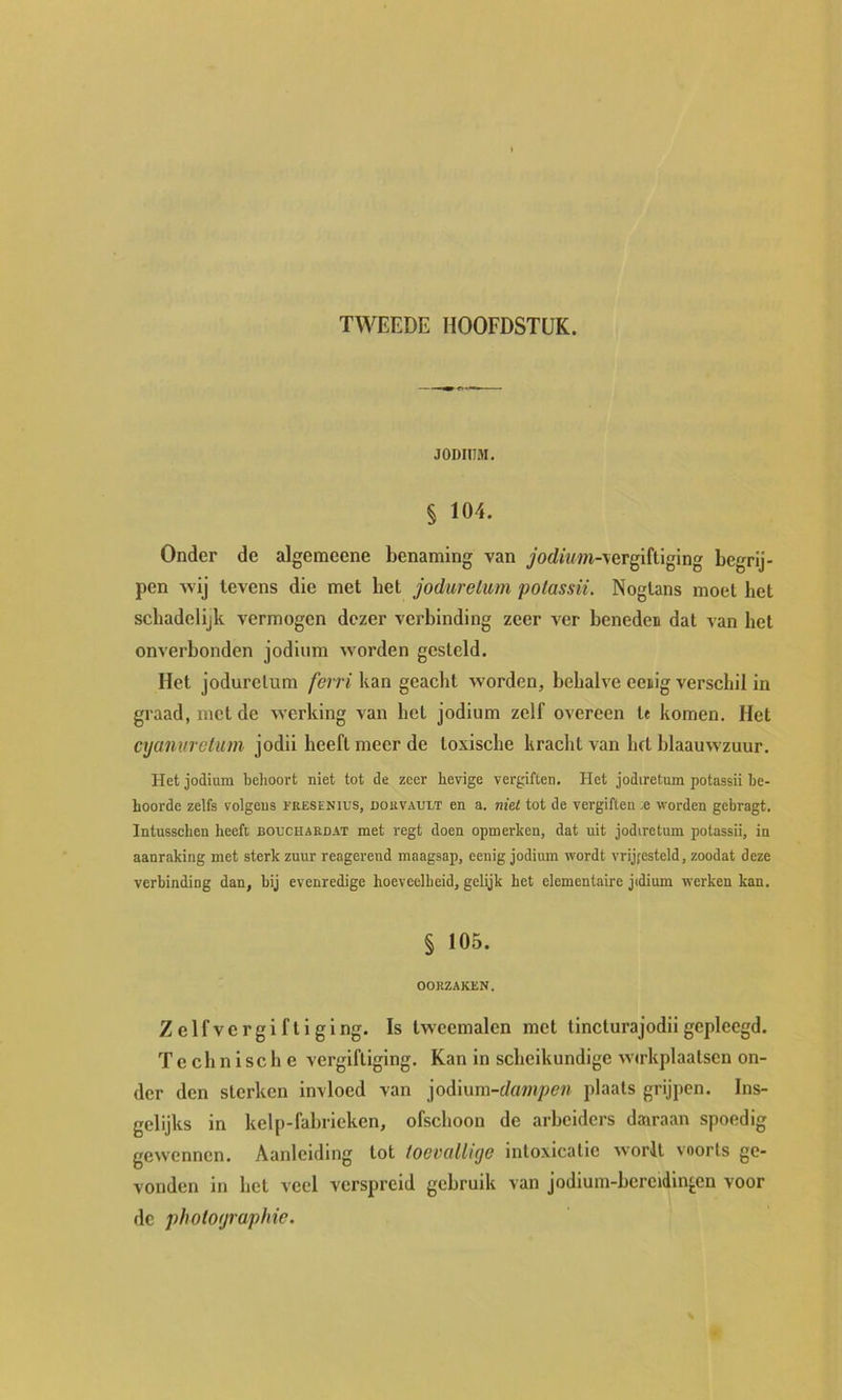 TWEEDE HOOFDSTUK. JODIUM. § 104. Onder de algemeene benaming van wi-vergiftiging begrij- pen wij tevens die met bet jodurelum potassii. Nogtans moet het schadelijk vermogen dezer verbinding zeer ver beneden dat van het onverbonden jodium worden gesteld. Het joduretum ferri kan geacht worden, behalve eenig verschil in graad, met de werking van het jodium zelf overeen t« komen. Het cyanurctum jodii heeft meer de toxische kracht van hft blaauwzuur. Het jodium behoort niet tot de zeer hevige vergiften. Het jodiretum potassii be- hoorde zelfs volgens I’resenius, douvault en a. niet tot de vergiften ;e worden gebragt. Intussehen heeft bouceardat met regt doen opmerken, dat uit jodiretum potassii, in aanraking met sterk zuur reagerend maagsap, eenig jodium wordt vrijfesteld, zoodat deze verbinding dan, bij evenredige hoeveelheid, gelijk het elementaire jidium werken kan. § 105. OORZAKEN. Zelfvergiftiging. Is tweemalen met tineturajodiigepleegd. Technische vergiftiging. Kan in scheikundige wtrkplaatscn on- der den sterken invloed van jodium-f/«wi/><??i plaats grijpen. Ins- gelijks in kelp-fabrieken, ofschoon de arbeiders dairaan spoedig gewennen. Aanleiding tot toevallige intoxicatie worlt voorts ge- vonden in het veel verspreid gebruik van jodium-bereidin^cn voor de photographic.