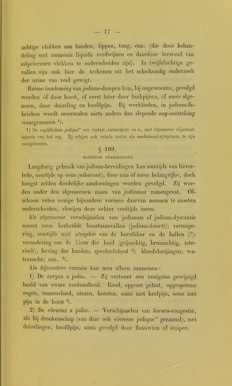 achtige vlekken aan handen, lippen, long, enz, (die door behan- deling met ammonia liquida verdwijnen en daardoor terstond van salpeterzure vlekken te onderscheiden zijn). In twijfelachlige ge- vallen zijn ook hier de teekenen uil hot scheikundig onderzoek der urine van veel gewigt. Ruime van jodium-dampeii kan, bij ongewoonte, gevolgd worden óf door hoest, óf eerst later door buikpijnen, óf meer alge- meen, door duizeling en hoofdpijn. Bij werklieden, in jodium-fa- brieken wordt meermalen niets anders dan slepende oo^-onlsleking waargenomen *). 1) De «opJithalmie jodique van patan, petréquin en a., met algemeene wijnroode injectie van het oog. Zij schijnt ook enkele malen als medicinaal-sjraptoom te zijn voorgekomen. § 109. SLEPENDE VERGIPTTGING. Langdurig gebruik van jodiura-bereidingen kan somtijds van liever- lede, somtijds op eens (subacuut), door min of meer belangrijke, doch hoogst zelden doodelijke aandoeningen worden gevolgd. Zij wor- den onder den algemeenen naam van jodismus zamengevat. Of- schoon velen eenige bijzondere vormen daarvan meenen te moeten onderscheiden, vloeijen deze echter veeltijds ineen. Als algeineene verschijnselen van jodismus of jodium-dyscrasie noemt men: herhaalde koortsaanvallen (jodium-/roor^5); vermage- ring, somtijds met atropine van de borstklier en de ballen (?); verandering van de kleur der huid (grijsachtig, bruinachtig, icte- risch); beving der handen; speekselvloed '); bloedvloeijingen; wa- terzucht; enz. ^). Als bijzondere vormen kan men alleen aannemen: 1) De coryza a jodio. — Zij vertoont een eenigzins gewijzigd beeld van zware verkoudheid. Rood, opgezet gelaat, opgespotene oogen, tranenvloed, niezen, hoesten, soms met keelpijn, soms met pijn in de horst *). 2) De eljrietas a jodio. — Verschijnselen van /i<?r.ïe>t-congestie, als bij dronkenschap (van daar ook «ivresse jodique” genaamd), met duizelingen, hoofdpijn, soms gevolgd door llaauwten of stuijtcn.