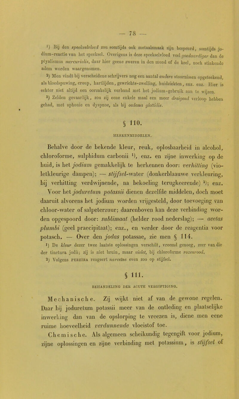 ') IJij deu speekselvloed zou somtijds ook metaalsmaak ziju bespeurd, somtijds jo- dium-reactie van het speeksel. Overigens is deze speekselvloed veel goedaardiger dan de ptyalismus mercurialis, daar hier geene zweren in den mond of de keel, noch stinkende adem worden waargenomen. 2) Men vindt bij verscheidene schrijvers nog een aantal andere stooraissen opgetcckcnd, als bloedspuwing, croup, hartlijden, gewrichts-zwelling, huidziekten, enz. enz. Hier is echter niet altijd een oorzakelijk verband met het jodium-gebruik aan te wijzen. 2) Zelden gevaarlijk, zou zij eene enkele maal een meer dreigend verloop hebben gehad, met aphonie en dyspnoe, als bij oedema glottidis. § 110. HEKKENMIDDELEN. Behalve door de bekende kleur, reuk, oplosbaarheid in alcohol, chloroforme, sulphidum carbonii M, enz. en zijne inwerking op de huid, is het jodium gemakkelijk te herkennen door: verhitting (vio- letkleurige dampen); — stijfsel-wsiler (donkerblaauvve verkleuring, bij verhitting verdwijnende, na bekoeling terugkeerende) enz. Voor het jodu7'etum polassii dienen dezelfde middelen, doch moet daaruit alvorens het jodium worden vrijgesteld, door toevoeging van chloor-water of salpeterzuur; daarenboven kan deze verbinding wor- den opgespoord door: sublimaat (helder rood nederslag); — acetas pltimbi (geel praecipitaat); enz., en verder door de reagentia voor potasch. — Over den jodas potassae, zie men § 114. 1) De kleur dezer twxe laatste oplossingen verschilt, vreemd genoeg, zeer van die der tinctura jodii: zij is niet bruin, maar violet, bij chloroforme rozenrood. 2j Volgens PEEEIKA reageert nareeïne even zoo op stijfsel. § 111. BEHANDELING DEU ACUTE VERGIFTIGING. Mechanische. Zij wijkt niet af van de gewone regelen. Daar bij joduretum potassii meer van de ontleding en plaatselijke inwerking dan van de opslorping te vreezen is, dienc men eene ruime hoeveelheid verdunnende vloeistof toe. Chemische. Als algemeen scheikundig tegengift voor jodium, zijne oplossingen en zijne verbinding met potassium, is stijfsel ol