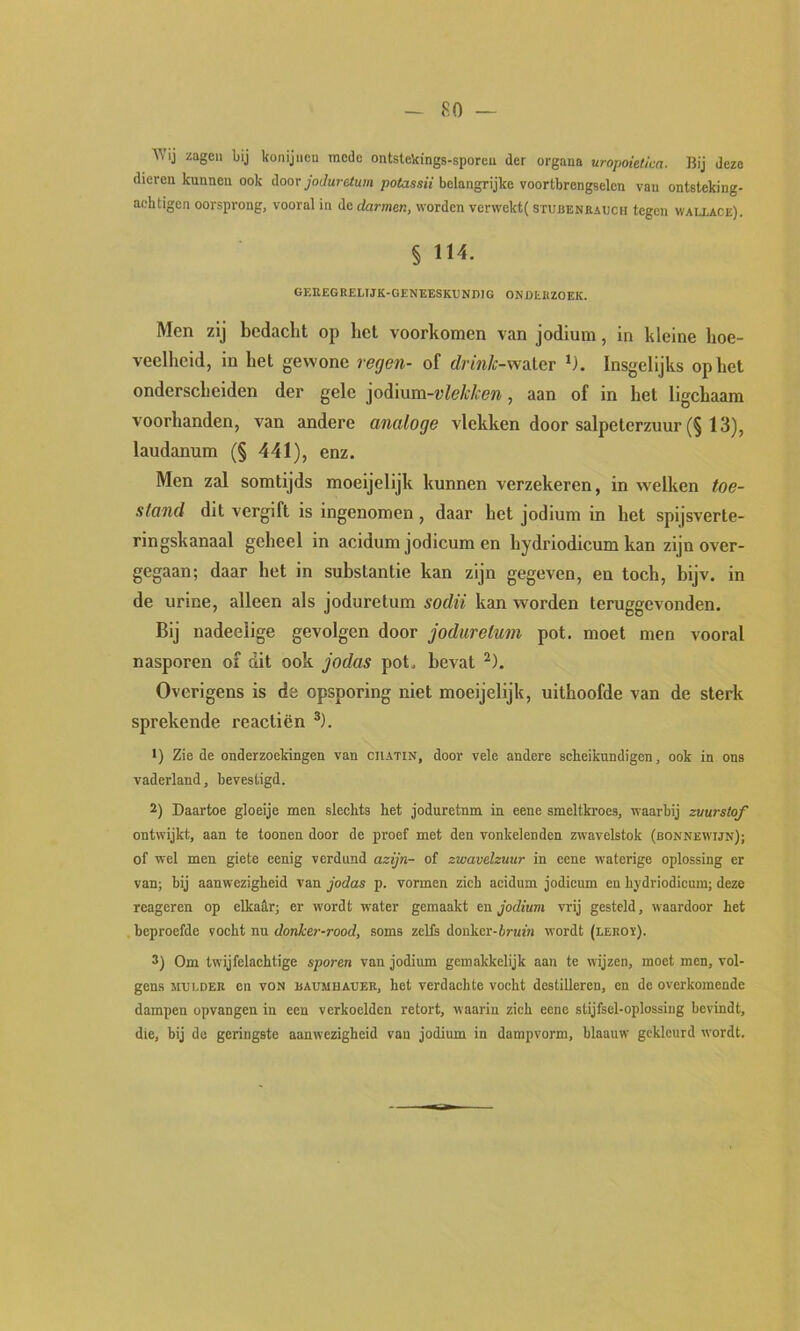 ■^^lj zagen bij konijnen mede ontstekings-sporen der organa uropoietica. Bij deze dieren kunnen ook door jodurdum potassii belangrijke voortbrengselen van ontsteking- achtigen oorsprong, vooral in de darmen, worden verwekt( stucenrauch tegen wallage). § 114. GEEEGRELIJK-GENEESKUNDIG ONDERZOEK. Men zij bedacht op het voorkomen van jodium, in kleine hoe- veelheid, in het gewone regen- of rfrm/r-water ‘). Insgelijks op het onderscheiden der gele p^wmi-vlekken , aan of in het ligchaam voorhanden, van andere analoge vlekken door salpeterzuur (§ 13), laudanum (§ 441), enz. Men zal somtijds moeijelijk kunnen verzekeren, in welken toe- stand dit vergift is ingenomen, daar het jodium in het spijsverte- ringskanaal geheel in acidum jodicum en hydriodicum kan zijn over- gegaan; daar het in substantie kan zijn gegeven, en toch, bijv. in de urine, alleen als joduretum sodü kan worden teruggevonden. Bij nadeelige gevolgen door joduretum pot. moet men vooral nasporen of dit ook jodas pot. bevat ^). Overigens is de opsporing niet moeijelijk, uithoofde van de sterk sprekende reactiën ®). •) Zie de onderzoekingen van chatin, door vele andere scheikundigen, ook in ons vaderland, bevestigd. 2) Daartoe gloeije men slechts het joduretum in eene smeltkroes, waarbij zuurstof ontwijkt, aan te toonen door de proef met den vonkelenden zwavelstok (bonnewijn); of wel men giete eenig verdund azijn- of zwavelzuur in eene waterige oplossing er van; bij aanwezigheid van jodas p. vormen zich acidum jodicum en hydriodicum; deze reageren op elkailr; er wordt water gemaakt en jodium vrij gesteld, waardoor het beproefde vocht nu donker-rood, soms zelfs donker-irufn wordt (leroï). 3) Om twijfelachtige sporen van jodium gemakkelijk aan te wijzen, moet men, vol- gens MULDER en voN baumhauer, het verdachte vocht destilleren, en de overkomende dampen opvangen in een verkoelden retort, waarin zich eene stijfsel-oplossing bevindt, die, bij de geringste aanwezigheid van jodium in dampvorm, blaauw gekleurd wordt.