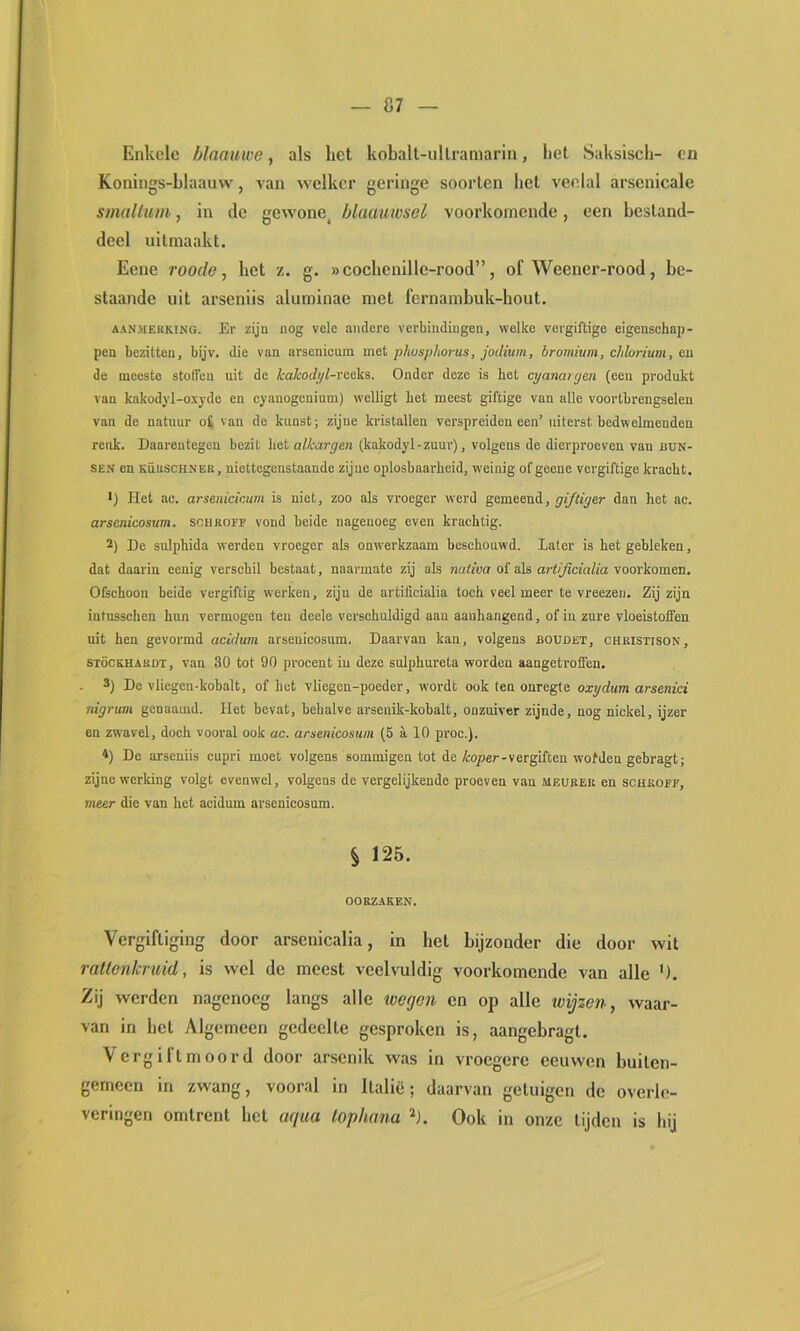 Enkele blaattwe, als het kobalt-ullraniarln, het Saksisch- cn Konings-hlaauw, van welker geringe soorten het veelal arsenicale smalliim, in de gewone, blaauwsel voorkomende, een bestand- deel uitmaakt. Eene roode, het z. g. »cochenille-rood”, of Weener-rood, be- slaande uit arseniis aluminae met fernamhuk-hout. AANMERKING. Er zijü nog vele andere verbindingen, welke vergiftige eigenschaj)- pen bezitten, bijv. die van arsenicum met pkosphorus, jodium, bromium, cMorium, ea de meeste stoffen uit de kaJcodpl-reetaa. Onder deze is bet ct/anargen (een produkt van kakodyl-oxyde en cyanogenium) welligt bet meest giftige van alle voortbrengselen van de natuur o£ van de kunst; zijne kristallen verspreiden een’ uiterst bedwelmenden reuk. Daarentegen bezit bet alkargen (kakodyl-zuur), volgens de dierproeven van nuN- SEN en KüuscHNER, niettegenstaande zijne oplosbaarheid, weinig of geene vergiftige kraebt. *) Het ac. arsenicicum is niet, zoo als vroeger werd gemeeni, giftiger dan bet ac. arsenicosum. schroff vond beide nagenoeg even krachtig. 2) De sulphida werden vroeger als onwerkzaam beschouwd. Later is bet gebleken, dat daarin eenig verschil bestaat, naarmate zij als nutfua of als art/^aVi/fa voorkomen. Ofschoon beide vergiftig werken, zijn de artificialia toch veel meer te vreezen. Zij zijn intusseben hun vermogen ten deele verschuldigd aan aauhangend, of in zure vloeistoffen uit hen gevormd acidum arsenicosum. Daarvan kan, volgens boudet, christison, STÖCKHARDT, vau 30 tot 90 procent in deze sulphureta worden aangetroffen. 3) De vliegen-kobalt, of het vliegen-poeder, wordt ook ten onregte oxydum arsenici nigrum genaamd. Het bevat, behalve arsenik-kobalt, onzuiver zijnde, nog nickel, ijzer en zwavel, doch vooral ook ac. arsenicosum (5 a 10 proc.). 4) De arseniis cupri moet volgens sommigen tot de/co/ier-vergiften wofden gebragt; zijne werking volgt evenwel, volgens de vergelijkende proeven van meubeu en schroef, meer die van het acidum arsenicosum. § 12B. OORZAKEN. Vergiftiging door arseiiicalia, in hel bijzonder die door wit rallenicruid, is wel de meest veelvuldig voorkomende van alle '). Zij werden nagenoeg langs alle wegen en op alle wijzen, waar- van in hel Algemeen gedeelte gesproken is, aangebragt. Vergillmoord door arsenik was in vroegere eeuwen buiten- gemeen in zwang, vooral in Italië; daarvan getuigen de overle- veringen omtrent bet uqua lophana ^1. Ook in onze lijden is bij