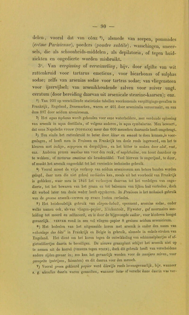 delen, vooral dat van cóme **), alsmede van zeepen, pommades {crème Parisienne), poeders {poudro sublile), wasschingen, smeer- sels, die als schoonheids-middelen, als depilatoria, of legen huid- ziekten en ongedierte worden misbruikt. 3. Van vergissing of verwisseling, bijv. door afgifte van wit rallcnkruid voor larlarus emeticus, voor bicarbonas of sulphas sodae; zelfs van arsenias sodae voor lartras sodae; van vliegensteen voor ijzervijlsel; van arsenikhoudende zalven voor zuiver ungt. ceratum (door bereiding daarvan uil arsenicale stearine-kaarsen); enz. *) Van 930 op verschillende statistieke tabellen voorkomende vergiftigings-gevallen in Frankrijk, Engeland, Denemarken, waren er 401 door arsenicalia veroorzaakt, en van deze 387 door acidum arsenicosum. 2) Het aqua topham wordt gehouden voor eene waterheldere, zeer verdunde oplossing van arsenik in aqua destillata, of volgens anderen, in aqua cymbalariae. Men beweert, dat eene Napelsohe vrouw (tophana) meer dan 600 menschen daarmede heeft omgebragt. 3) Ten einde het rattenkruid te beter door kleur en smaak te doen kennen,is voor- geslagen, of heeft men in Pruissen en Frankrijk ten deele reeds ingevoerd, om het te kleuren met indigo, sapgroen en dergelijken, en het bitter te maken door afoé’, roet, enz. Anderen prezen muskus aan voor den reuk, of naplithaline, om hoest daardoor op te wekken, of tartarus emeticus als braakmiddel. Veel hiervan is ongerijmd, te duur, of maakt het arsenik ongeschikt tot het vereischte technische gebruik. 4) Vooral moest de vrije verkoop van acidum arsenicosum aan betere banden worden gelegd, daar men die niet geheel verbieden kan, zooals uit het voorbeeld van Frankrijk is gebleken, waar men in 1846 het verkoepon daarvan tot het verdelgen van onge- dierte , tot het bewaren van het graan en tot balsemen van lijken had verboden, doch dit verbod later ten deele weder heeft opgeheven. In Pruissen is het technisch gebruik van de groene arsenik-verwen op zware toeten verboden. 5) Het huishoudelijk gebruik van vliegen-kobaü, operment, arsenias sodae, onder welke namen ook, als van vliegen-papier, Mückentodt, Flywater, gaf meermalen aan- leiding tot moord en zelfmoord, en is door de bijgevoegde suiker, voor kinderen hoogst gevaarlijk, verver vond in een vel vliegen-papier 8 greinen acidum arsenicicum. 6) Het bedeelen van het nitgezaaide koren met arsenik is onder den naam van xchaulage des blés” in Frankrijk en Belgie in gebruik, alsmede in enkele streken van Engeland. Het dient om het koren tegen de ontwikkeling van schimmelplantjes of af- gietseldiertjes daarin te beveiligen. De nieuwe graanplant schijnt het arsenik niet op te nemen uit do korrel (verver tegen STEin), doch dit gebruik heeft van verscheidene andere zijden gevaar in; zoo kan het gevaarlijk worden voor de zaaijers zelven, voor gevogelte (patrijzen, faisanten) en dit daarna voor den mensch. 1) Vooral groen gekleurd papier werd dikwijls reeds levensgevaarlijk, bijv. wanneer z. g. ulevellen daarin waren gesmolten, wanneer botsr of verschc kaas daarin was ver-