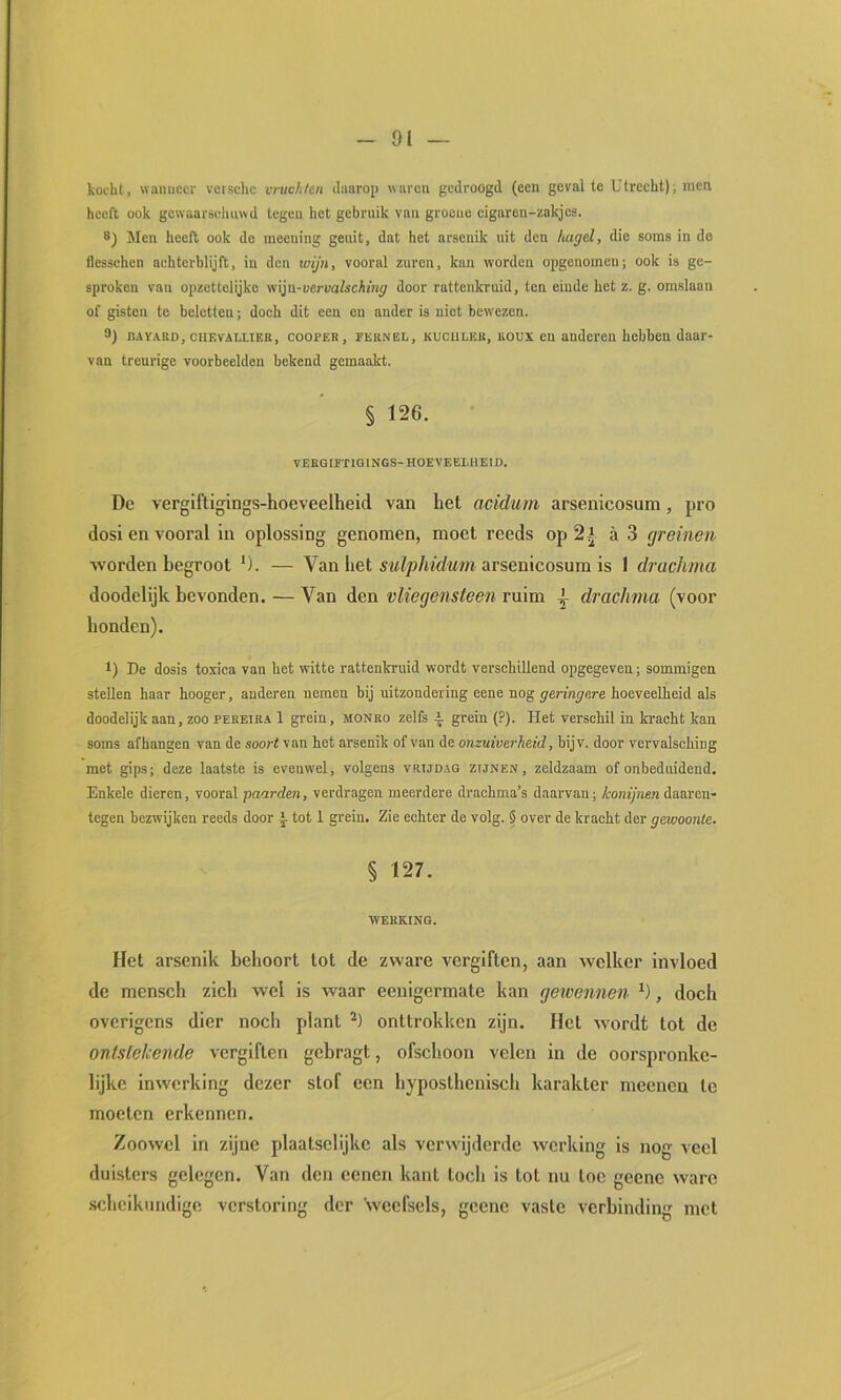 kocht, waiiuccr vcrschc vruchten daarop «aren gedroogd (een geval te Utrecht); men heeft ook gewaarschuwd tegen het gebruik van groene eigaren-zakjes. 8) Men heeft ook do meening genit, dat het arsenik uit den hagel, die soms in de flesschen achterblijft, in den wijn, vooral zuren, kan worden opgenomeu; ook is ge- sproken van opzettelijke yt\ln-vervalsching door rattenkruid, ten einde het z. g. omslaan of gisten te beletten; doch dit een en ander is niet bewezen. 8) nAVAKD, ciiEVALLTEB, cooPER, FEKNEO, KUCiiLEB, lioux OU andercu hchhen daar- van treurige voorbeelden bekend gemaakt. § 126. VEEGIFTIGINGS-HOEVEELHEID. De vergiftigings-hoeveelheid van het acidiim arsenicosum, pro dosi en vooral In oplossing genomen, moet reeds op 2 j a 3 greinen worden begroot '). — Van het arsenicosum is 1 druchma doodelijk bevonden. — Van den vliegensteen ruim ^ drachma (voor honden). 1) De dosis toxiea van het witte rattenkruid wordt verschillend opgegeven; sommigen stellen haar hooger, anderen nemen bij uitzondering eene nog geringere hoeveelheid als doodelijk aan, zoo pebeira 1 grein, monbo zelfs grein {?). Het verschil in kracht kan soms afhangen van de soort van het arsenik of van de onzuiverheid, bijv. door vervalsching met gips; deze laatste is evenwel, volgens vrijdag zijnen, zeldzaam of onbeduidend. Enkele dieren, vooral paarden, verdragen meerdere drachma’s daarvan; konijnen daaren- tegen bezwijken reeds door tot 1 grein. Zie echter de volg. § over de kracht der gewoonte. § 127. webring. Het arsenik behoort tot de zware vergiften, aan welker invloed de mensch zich wel is waar eenigermate kan gewennen , doch overigens dier noch plant onttrokken zijn. Het wordt tot de ontstekende vergiften gebragt, ofschoon velen in de oorspronke- lijke inwerking dezer stof een hyposthenisch karakter meeneu te moeten erkennen. Zoowel in zijne plaatselijke als verwijderde werking is nog veel duisters gelegen. Van den eenen kant toch is tot nu toe geene ware scheikundige verstoring der weefsels, gcene vaste verbinding met