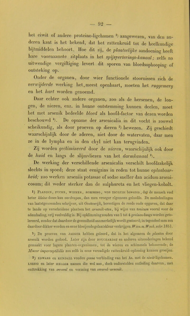 liel ciwll of andere proteine-ligcliamen aangewezen, van den an- deren kant Is het bekend, dat het rattenkruid tot de heelkundige bijtmiddelen behoort, Hoe dit zij, de plciüfselijlcc aandoening heeft hare voornaamste zitplaats in het spijsperlerings-kamal; zelfs na uitwendige vergiftiging levert dit sporen van bloedsophooping of ontsteking op. Onder de organen, door wier functionele stoornissen zich de verwijderde werking het.meest openbaart, moeten het ruggemerg en het hart worden genoemd. Daar echter ook andere organen, zoo als de hersenen, de lon- gen, de nieren, enz. in hunne ontstemming kunnen deelen, moet het met arsenlk bedeelde bloed als hoofd-factor van dezen worden beschouwd ^). De opname der arsenicalia in dit vocht is zoowel scheikundig, als door proeven op dieren bewezen. Zij geschiedt waarschijnlijk door de aderen, niet door de watervaten, daar men ze in de lympha en in den chyl niet kan terugvinden. Zij worden geëlimineerd door de nieren, waarschijnlijk ook door de huid en langs de slijmvliezen van het darmkanaal De werking der verschillende arsenicalia verschilt hoofdzakelijk slechts in spoed; deze staat eenigzins in reden tot hunne oplosbaar- heid; zoo werken arsenils potassae of sodae sneller dan acidum arseni- cosum; dit weder sterker dan de sulphureta en het vliegen-kobalt. 1) PLANDrN, FUCHS, wiuMEa, ROMnF.RG, V017 TScilUDi beweren, dqt de mensch Veel beter kleine, doses kan verdragen, dan men vroeger algemeen geloofde. De mededeelingen van laatstgenoemden schrijver, uit Oostenrijk, bevestigen de reeds oude opgaven, dat daar te lande op verscheidene plaatsen het arsenik-eten, bij wijze van tonicum vooral voor de ademhaling, vrij veelvuldig is. Bij opklimming zonden van 1 tol 4 ^mnen daags worden geto- lereerd, zonder dat daardoor de gezondheid aanmerkelijk wordt gestoord; in tegendeel men zou daardoor dikker worden en eenebloeijende gelaatskleur verkrijgen. f'Ffe/i.m.rFoc/i.sc/ir.lSöl. De proeven van jaeger hebben geleerd, dat in het algemeen de planten door arsenik worden gedood. Later zijn door bouciiakdat en anderen uitzonderingen bekend gemaakt voor lagere plantcn-organismen, tot de wieren en schimmels behoorende; de Mucor imperceptibilis zou zelfs iu eeue verzadigde rattenkruid-oplossing kunnen grocijen. 3) EüWAKS en KENDALL vonden geene verbinding van het As. met de eHcft-ligchamen. LIEBIG en later heeleb namen die wel aan, doch onderstelden ontleding daarvan, met onttrekking van zwavel en vorming van zwavel-arsenik.