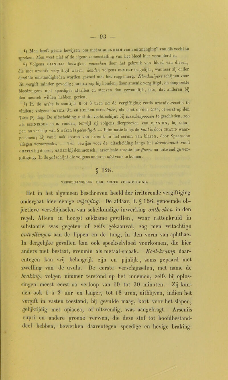 4) Men heeft geenc bewijzen om mot soutitNiiEiM van uontmengiug” van dit vocht te siireken. Men weet niet of de eigene zamenstelling van het bloed hier veranderd is. 5) Volgens GiANELU bezwijken mussche.n door het gebruik van bloed van dieren, die met arsonik vergiftigd waren; honden volgens emmert insgelijks, wanneer zij onder dezelfde omstandigheden worden gevoed met het rnggeraerg. Bloedzuigers schijnen voor dit vergift minder gevoelig; orfila zag bij honden, door arsenik vergiftigd, de aangezette bloedzuigers niet spoediger afvallen en sterven dan gewoonlijk, iets, dat anderen hij den mensch wilden hebben gezien. 6) In de urine is somtijds 6 of 8 uren na de vergiftiging reeds arsenik-reactio te vinden; volgens orfila Jr. en heller eerst later, als eerst op den 2<len, of eerst op den 7den (?) dag. De uitscheiding met dit vocht schijnt bij tusschenpoozen te geschieden, zoo als sciiNEiDER en a. vonden, terwijl zij volgens dierproeven van flandin, bij scha- pen na verloop van 5 weken is geëindigd. — Eliminatie langs de huid is door chatin waar- genomen; hij vond ook sporen van arsenik in het serum van blaren, door Spaansche vliegen veroorzaakt. — Ten bewijze voor de uitscheiding langs het darmkanaal vond chatin bij dieren, manec bij den mensch, arsenicale reactie der^leces na uitwendige ver- giftiging. In de gal schijnt die volgens anderen niet voor te komen. § 128. verschijnselen her acute vergiftiging. Het in het algemeen beschreven beeld der irriterende vergiftiging ondergaat hier eenige tvijziging. De aldaar, I. § 156, genoemde ob- jectieve verschijnselen van scheikundige inwerking ontbreken in den regel. Alleen in hoogst zeldzame gevallen, waar rattenkruid in substantie was gegeten of zelfs gekaauwd, zag men witachtige ontvellingen aan de lippen en de tong, in den vorm van aphthae. In dergelijke gevallen kan ook speekselvloed voorkomen, die hier anders niet bestaat, evenmin als metaal-smaak. Keel-krmnp daar- entegen kan vrij belangrijk zijn en pijnlijk, soms gepaard met zwelling van de uvula. De eerste verschijnselen, met name de braking, volgen nimmer terstond op het innemen, zelfs bij oplos- singen meest eerst na verloop van 10 tot 30 minuten. Zij kun- nen ook 1 a 2 uur en langer, tot 18 uren, uitblijven, indien het vergift in vasten toestand, bij gevulde maag, kort voor het slapen, gelijktijdig met opiacea, of uitwendig, was aangebragt. Arseniis cu[)ri en andere groene verwen, die deze stof tot hoofdbestand- dcel hebben, bewerken daarentegen spoedige en hevige braking.