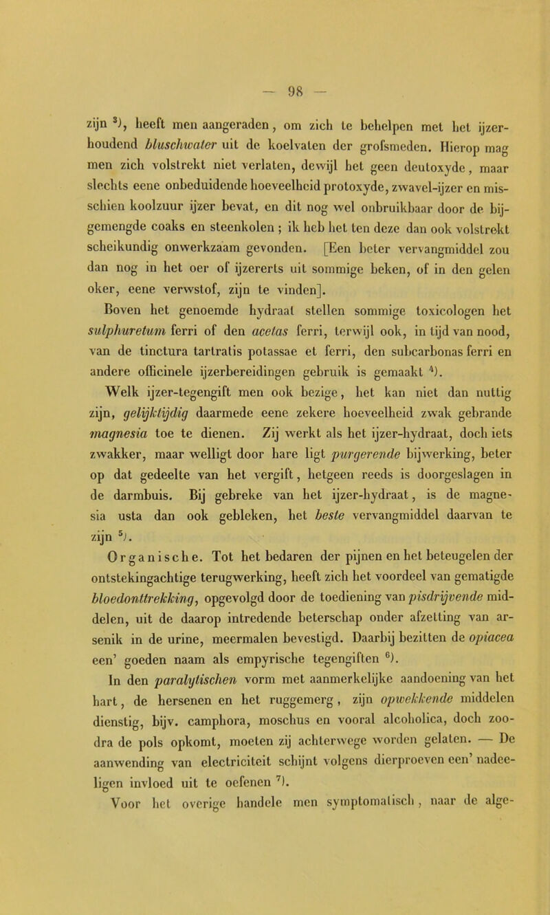 zijn *), heeft men aangeraden, om zich te behelpen mei het ijzer- houdend bluschicater uit de koelvaten der grofsmeden. Hierop mag men zich volstrekt niet verlaten, dewijl het geen deutoxyde, maar slechts eene onbeduidende hoeveelheid protoxyde, zwavel-ijzer en mis- schien koolzuur ijzer bevat, en dit nog wel onbruikbaar door de bij- gemengde coaks en steenkolen ; ik heb hel ten deze dan ook volstrekt scheikundig onwerkzaam gevonden. [Een boter vervangmiddel zou dan nog in het oer of ijzererts uit sommige beken, of in den gelen oker, eene verwslof, zijn te vinden]. Boven het genoemde hydraal stellen sommige toxicologen het sulphuretum ferri of den acetas ferri, terwijl ook, in tijd van nood, van de tinctura tarlratis potassae et ferri, den subcarbonas ferri en andere ofiicinele ijzerbereidingen gebruik is gemaakt Welk ijzer-legengift men ook bezige, het kan niet dan nuttig zijn, gelijktijdig daarmede eene zekere hoeveelheid zwak gebrande inagnesia toe te dienen. Zij werkt als het ijzer-hydraat, doch iets zwakker, maar welligt door hare ligt purgerende bijwerking, beter op dat gedeelte van het vergift, hetgeen reeds is doorgeslagen in de darmbuis. Bij gebreke van het ijzer-hydraat, is de magne- sia usta dan ook gebleken, het beste vervangmiddel daarvan te zijn Organische. Tot het bedaren der pijnen en hel beteugelen der ontstekingachtige terugwerking, heeft zich het voordeel van gematigde bloedonttrekking, opgevolgd door de toediening van pisdrijvende mid- delen, uit de daarop intredende beterschap onder afzetting van ar- senik in de urine, meermalen bevestigd. Daarbij bezitten de opiacea een’ goeden naam als empyrische tegengiften ®). In den paralytischen vorm met aanmerkelijke aandoening van het hart, de hersenen en het ruggemerg, zijn optvekkende middelen dienstig, bijv. camphora, moschus en vooral alcoholica, doch zoo- dra de pols opkomt, moeten zij achterwege worden gelaten. — De aanwending van electrlcitelt schijnt volgens dierproeven een nadce- ligen Invloed uit te oefenen ’^l. Voor het overige handele men symplomalisch, naar de alge-