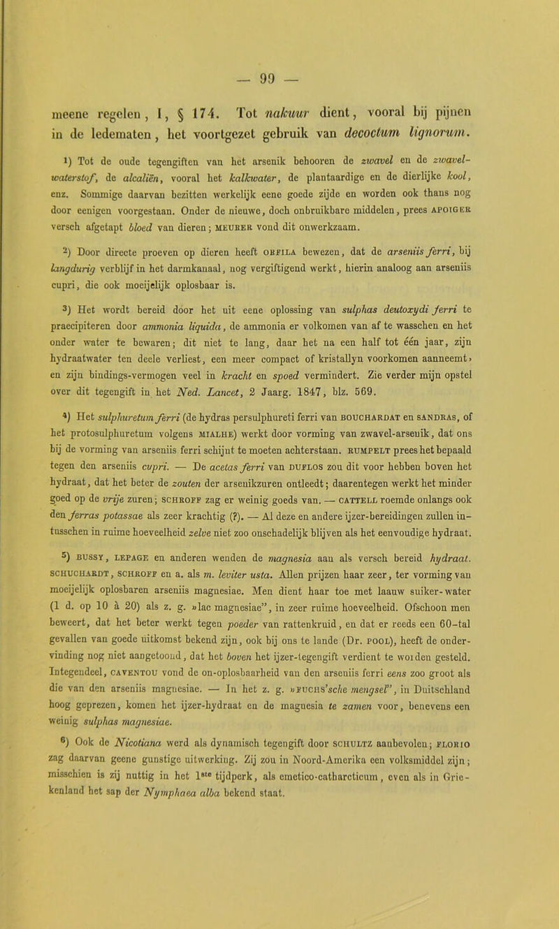 meene regelen, 1, § 174. Tot nakuur dient, vooral bij pijnen in de ledematen, het voortgezet gebruik van decoctum lignorutn. 1) Tot de oude tegengiften van het arsenik behoeven de zwavel en de zivavel- waterstof, de alcaliën, vooral het halkwater, de plantaardige en de dierlijke kool, enz. Sonunige daarvan bezitten werkelijk eene goede zijde en worden ook thans nog door eenigen voorgestaan. Onder de nieuwe, doch onbruikbare middelen, prees apoigee verseh afgetapt bloed van dieren; meueer vond dit onwerkzaam. -) Door directe proeven op dieren heeft oreila bewezen, dat de arseniis ferri, bij langdurig verblijf in het darmkanaal, uog vergiftigend werkt, hierin analoog aan arseniis cupri, die ook moeijelijk oplosbaar is. 3) Het wordt bereid door het uit eene oplossing van sulphas deutoxydi Jerri te praecipiteren door ammonia liquida. de ammonia er volkomen van af te wasschen en het onder water te bewaren; dit niet te lang, daar het na een half tot één jaar, zijn hydraatwater ten deele verliest, een meer compact of kristaUyn voorkomen aanneemt > en zijn bindings-vermogen veel in kracht en spoed vermindert. Zie verder mijn opstel over dit tegengift in het Ned. Lancet, 2 Jaarg. 1847, blz. 569. *) Het sulplmretuin ferri (de hydras persulphureti ferri van bouchardat en sandras, of het protosulphuretum volgens mialhe) werkt door vorming van zwavel-arseuik, dat ons bij de vorming van arseniis ferri schijnt te moeten achterstaan, rumpelt prees het bepaald tegen den arseniis cupri. — De acetas ferri van duplos zou dit voor hebben boven het hydraat, dat het beter de zouten der arseuikzuren ontleedt; daarentegen werkt het minder goed op de vrije zuren; schropf zag er weinig goeds van. — cattelx. roemde onlangs ook den Jerras potassae als zeer krachtig (?). — Al deze en andere ijzer-bereidingen zullen in- tusschen in ruime hoeveelheid zelve niet zoo onschadelijk blijven als het eenvoudige hydraat. 3) BUSSY, LEPAGE en anderen wenden de magnesia aan als verseh bereid hydraat. SCHUCHAEDT, scHROPP en a. als m. leviter usta. Allen prijzen haar zeer, ter vorming van moeijelijk oplosbaren arseniis magnesiae. Men dient haar toe met laanw suiker-water (1 d. op 10 a 20) als z. g. »lac magnesiae”, in zeer ruime hoeveelheid. Ofschoon men beweert, dat het beter werkt tegen poeder van rattenkruid, en dat er reeds een 60-tal gevallen van goede uitkomst bekend zijn, ook bij ons te lande (Dr. pool), heeft de onder- vinding nog niet aangetooud, dat het boven het ijzer-tegengift verdient te woiden gesteld. Integendeel, caventou vond de on-oplo.sbaarheid van den arseniis ferri eens zoo groot als die van den arseniis magnesiae. — In het z. g. «pucHs’scfie mengsel”, in Duitschland hoog geprezen, komen het ijzer-hydraat en de magnesia te zamen voor, benevens een weinig sulphas magnesiae. ®) Ook de Nicotiana werd als dynamisch tegengift door schultz aanbevolen; plorio zag daarvan geene gunstige uitwerking. Zij zou in Noord-Amerika oen volksmiddel zijn; misschien is zij nuttig in het 1“ tijdperk, als cmetico-catharcticum, even als in Grie- kenland het sap der Nymphaea alba bekend staat.