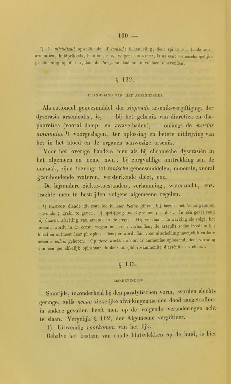 7) De uitsluitend opwekkcude of tonische behandeling, door spiriluosa, laudanum aromatica, huidprikkels, bouillon, enz., volgens rognktta, ia na ccne wetenschappelijke proefneming op dieren, door de Pavijschc akademie onvoldoende bevonden. § 132. RKHANDKLTNG VAX HET AKSENICISMUS. Als rationeel geneesmiddel der slopende arsenlk-vergifliging, der dyscrasia arsenicalis, is, — bij het gebruik van diuretica en dia- pboretica (vooral damp- en zwavelbaden), — onlangs de murias ammoniae ') voorgeslagen, ter oplossing en betere uitdrijving van bet in bet bloed en de organen aanwezige arsenik. Voor het overige bandele men als bij chronische dyscrasiën in het algemeen en neme men, bij zorgvuldige onttrekking aan de oorzaak, zijne toevlugt tot tonische geneesmiddelen, minerale, vooral yser-houdende wateren, versterkende dieet, enz. De bijzondere ziekte-tocstanden, verlamming, waterzucht, enz. trachte men te bestrijden volgens algemeene regelen. 1) HANNON diende dit zout toe in zeer kleine giften; hij begon met ’s morgens en ’s avonds | grein te geven, bij opstijging tot 3 greinen pro dosi. In één geval vond hij daarna afzetting van arsenik in de urine. Hij verklaart de werking als volgt; het arsenik wordt in de eerste wegen met soda verbonden; de arseniis sodae treedt in het bloed en ontmoet daar phosphas calcis; er wordt dan voor uitseheidmg moeijelijk vatbare arseniis calcis geboren. Op deze werkt de murias ammoniae oplossend, door vorming van een gemakkelijk oplosbaar dubbelzout (chloro-ammonite d’arsénite do chaux). § 133. LIJliJiEVINDlNG. Somtijds, inzonderheid bij den paralytischen vorm, worden slechts geringe, zelfs (jeene ziekelijke afwijkingen na den dood aangelrolfcn; in andere gevallen heeft men op de volgende veranderingen acht te slaan. Vergelijk § 162, der Algemeene vergiftlcer. 1). Uitwendig vooTkonien van hel lijk. behalve hel Iteslaan van roode blutsvlckken op de huid, is biet