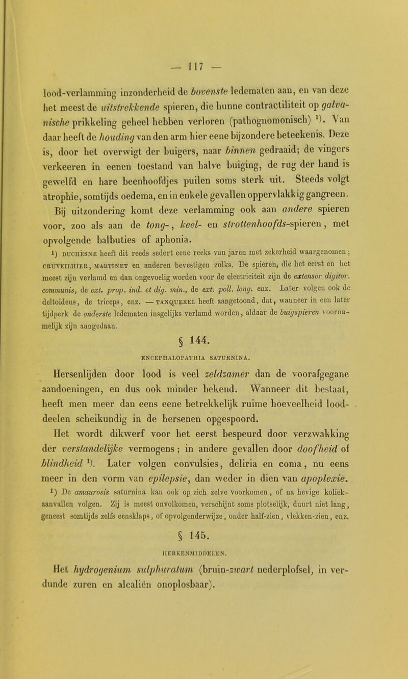 lood-vcrlaiiuiiing inzonderheid de bovensta ledematen aan, en van deze het meest de uitstrekkende spieren, die hunne contractiliteit op galva- nische fvWsVaXm geheel hebben verloren (pathognomonisch) '). Van daar heeft de houding van den arm hier eene bijzondere beteekenis. Deze is, door het overwigt der buigers, naar binnen gedraaid; de vingers verkeeren in eenen toestand van halve buiging, de rug der hand is gewelfd en hare beenfioofdjes puilen soms sterk uit. Steeds volgt atrophie, somtijds oedema, en in enkele gevallen oppervlakkig gangreen. Bij uitzondering komt deze verlamming ook aan andere spieren voor, zoo als aan de tong-, keel- en stroUenhoofds-%T^\even, met opvolgende balbuties of aphonia. 1) DUCHÈSNE heeft dit reeds sedert eene reeks van jaren met zekerheid waargenomen ; CEUVEII.HIEE, MiETiNET en anderen bevestigen zulks. De spieren, die het eerst en het meest zijn verlamd en dan ongevoelig worden voor de electriciteit zijn de extensor diyitor, communis, de exL prop. ind. et dig. min., de ext. poll. long. enz. Later volgen ook de deltoideus, de triceps, enz. —tanqueeel heeft aangetoond, dat, wanneer in een later tijdperk de onderste ledematen insgelijks verlamd worden, aldaar de buigspieren voorna- melijk zijn aangedaan. § 144. ENCEPHALOPATHIA SATUKNINA. Hersenlijden door lood is veel zeldzamer dan de voorafgegane aandoeningen, en dus ook minder bekend. Wanneer dit bestaal, heeft men meer dan eens eene belrekkelijk ruime hoeveelheid lood- deelen scheikundig in de hersenen opgespoord. Het wordt dikwerf voor het eerst bespeurd door verzwakking der verstandelijke vermogens; in andere gevallen door doofheid of blindheid^). Later volgen convulsies, deliria en coma, nu eens meer in den vorm van epilepsie^ dan weder in dien van apoplexie. ï) De amaurosis saturnina kan ook op zich zelve voorkomen, of na hevige koliek- aanvaUen volgen. Zij is meest onvolkomen, verschijnt soms plotselijk, duurt niet lang, geneest somtijds zelfs eensklaps, of opvolgenderwijze, onder half-zicn, vlekken-zien, enz. § 145. IIEHKENMIDDELEN. Hel hydrogenium sulpfmralum (bruin-swarf nederplofscl, in ver- dunde zuren en alcaliën onoplosbaar).