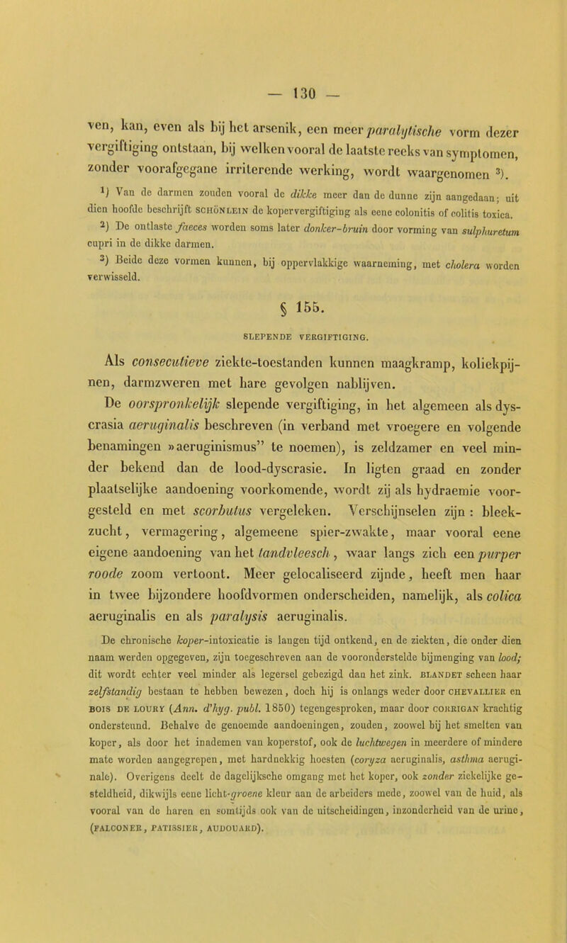 ven, kan, even als bij hel arsenik, een meer paralijtische vorm dezer vergiftiging ontstaan, bij welken vooral de laatste reeks van symptomen, zonder voorafgegane irriterende werking, wordt waargenomen ^). Van de darmen zouden vooral de dikke meer dan de dunne zijn aangedaan; uit dien hoofde beschrijft schonlein de kopervergiftiging als cene colonitis ofcolitis toxica. 2) De ontlaste faeces worden soms later donker-bruin door vorming van sulplmretum cupri in de dikke darmen. 3) Beide deze vormen kunnen, hij oppervlakkige waarneming, met cholera worden verwisseld. § 155. SLEPENDE VERGTFTIGING. Als consecutieve ziekte-toestanden kunnen maagkramp, koliekpij- nen, darmzweren met hare gevolgen nablijven. De oorspronkelijk slepende vergiftiging, in bet algemeen als dys- crasia aeruginalis beschreven (in verband met vroegere en volgende benamingen «aeruginismus” te noemen), is zeldzamer en veel min- der bekend dan de lood-dyscrasie. In ligten graad en zonder plaalselijke aandoening voorkomende, wordt zij als hydraemie voor- gesleld en met scorbulus vergeleken. Verschijnselen zijn : bleek- zucht , vermagering, algemeene spier-zwakte, maar vooral eene eigene aandoening van Let tandvleesch , waar langs zich een purper Toode zoom vertoont. Meer gelocaliseerd zijnde, heeft men haar in twee bijzondere hoofdvormen onderscheiden, namelijk, als colica aeruginalis en als paralysis aeruginalis. De chronische io/>er-intoxicatie is langen tijd ontkend, en de ziekten, die onder dien naam werden opgegeven, zijn toegeschreven aan de vooronderstelde bijmenging van bod; dit wordt echter veel minder als legersel gebezigd dan het zink. blandet scheen haar zelfstandig bestaan te hebben bewezen, doch hij is onlangs weder door chevallier en BOis de loury {Ann. d’hyg. publ. 1850) tegengesproken, maar door cokeigan krachtig ondersteund. Behalve de genoemde aandoeningen, zouden, zoowel bij het smelten van koper, als door het inademen van koperstof, ook de luchtwegen in meerdere of mindere mate worden aangegrepen, met hardnekkig hoesten (coryza aeruginalis, asthma aerugi- nale). Overigens deelt de dagelijksche omgang met het koper, ook zonder zickelijke ge- steldheid, dikwijls cene Yic\it~groene kleur aan de arbeiders mede, zoowel van de huid, als vooral van de haren en somtijds ook van de uitscheidingen, inzonderheid van de ui'ine, (FALCONER, P-ATISSIEU, AUDOUAHD).