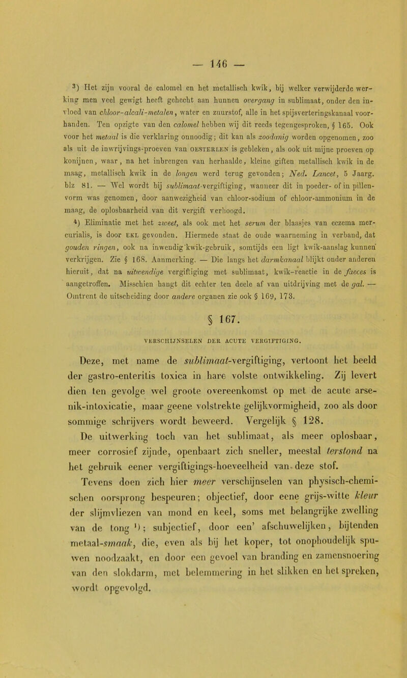 — UiG — *) Het zijn vooral de calomel en het mctallisdi kwik, hij welker verwijderde wer- king men veel gewigt heeft gehecht aan hunnen overgang in sublimaat, onder den in- vloed van chloor-alcaJi-metalen, water en zuurstof, alle in het spijsverteringskanaal voor- handen. Ten opzigte van den calomel hebben wij dit reeds tegengesproken, J 165. Ook voor het metaal is die verklaring onnoodig; dit kan als zoodanig worden opgenomen, zoo als uit de inwrijvings-proeven van oesterlen is gebleken, als ook uit mijne proeven op konijnen, waar, na het inbrengen van herhaalde, kleine giften metallisch kwik in de maag, metallisch kwik in de longen werd terug gevonden; Ned. Lancet, 5 Jaarg. blz 81. — Wel wordt bij s«6/mant vergiftiging, wanneer dit in poeder-of in pillen- vorm was genomen, door aanwezigheid van chloor-sodium of chloor-ammonium in de maag, de oplosbaarheid van dit vergift verhoogd. <) Eliminatie met het zweet, als ook met het serum der blaasjes van eczema mer- curialis, is door ekl gevonden. Hiermede staat de oude waarneming in verband, dat gouden ringen, ook na inwendig'kwik-gebruik, somtijds een ligt kwik-aanslag kunnen verkrijgen. Zie § 168. Aanmerking. — Die langs het efar/ntnnauZ blijkt onder anderen hieruit, dat na uitwendige vergiftiging met sublimaat, kwik-reactie in de faeces is aangetroffen. Misschien hangt dit echter ten deele af van uitdrijving met de gal. — Omtrent de uitscheiding door andere organen zie ook § 169, 173. § 167. VKBSCHIJNSELEN DER ACUTE VERGIFTIGING. Deze, met name de sublimaat-'^vertoont het beeld der gastro-enteritis toxica in hare volste ontwikkeling. Zij levert dien ten gevolge wel groote overeenkomst op met de acute arse- nik-intoxicatie, maar geene volstrekte gelijkvormigheid, zoo als door sommige schrijvers wordt beweerd. Vergelijk § 128. De uitwerking toch van het sublimaat, als meer oplosbaar, meer corrosief zijnde, openbaart zich sneller, meestal terstond na het gebruik eener vergiftigings-hoeveelheid van. deze stof. Tevens doen zich hier meer verschijnselen van physisch-chemi- schen oorsprong bespeuren; objectief, door eene grijs-witte kleur der slijmvliezen van mond en keel, soms met belangrijke zwelling van de tong *); subjectief, door een’ afschuwelijken, bijlenden metaal-.ïwmo/t’, die, even als bij het koper, tot onophoudelijk spu- wen noodzaakt, en door een gevoel van branding en zamcnsnoerlng van den slokdarm, met belemmering in het slikken en hel spreken, wordl opgevolgd.