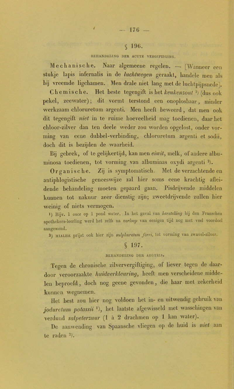 17G — / § 196. BEUANDliLING DEK ACUTE VEHGIFTTGINO. Mechanische. Naar algemceue regelen, — [Wanneer een stukje lapis infernalis in de luchtweijen geraakt, handelc roen als hij vreemde ligchamen. Men drale niet lang met de luchtpijpsnede]. Chemische. Het beste tegengift is het(dus ook pekel, zeewater); dit vormt terstond een onoplosbaar, minder werkzaam chloruretum argenti. Men heeft beweerd, dat men ook dit tegengift niet in te ruime hoeveelheid mag toedienen, daarliet chloor-zilver dan ten deele weder zou worden opgelost, onder vor- ming van eene dubbel-verbinding, chloruretum argenti et sodii, doch dit is bezijden de waarheid. Bij gebrek, of te gelijkertijd, kan men eiivü, melk, of andere alhu- minosa toedienen, tot vorming van albuminas oxydi argenti ^). Organische. Zij is symptomatisch. Met de verzachtende en antiphlogistische geneeswijze zal hier soms eene krachtig allei- dende behandeling moeten gepaard gaan. Pisdrijvende middelen kunnen tot nakuur zeer dienstig zijn; zweetdrijvende zullen hier weinig of niets vermogen. >) Bijv. 1 once op 1 pond water. In het geval van herstelling bij den Franschen apothekers-leerling werd het zelfs na verloop van cenigen tijd nog met veel voordeel aangewend. 2) MiALUË prijst ook hier zijn sulphuretum ferri, tot vorming van zwavel-zilver. § 197. BEHANDEEING DEK ARGÏKI-A. Tegen de chronische zilververgiftiging, of liever tegen de daar- door veroorzaakte huidverkleuring, heeft men verscheidene midde- len beproefd, doch nog geene gevonden, die haar met zekerheid kunnt'n wegnemen. Hel best zou hier nog voldoen het in- en uitwendig gebruik van jodurclum potassii ‘), het laatste afgewisscld met wasschmgen van verdund salpeterzuur (1 a 2 drachmen oj» 1 kan water). Dc aanwending van Spaansche vliegen op de huid is met aan te raden ^).