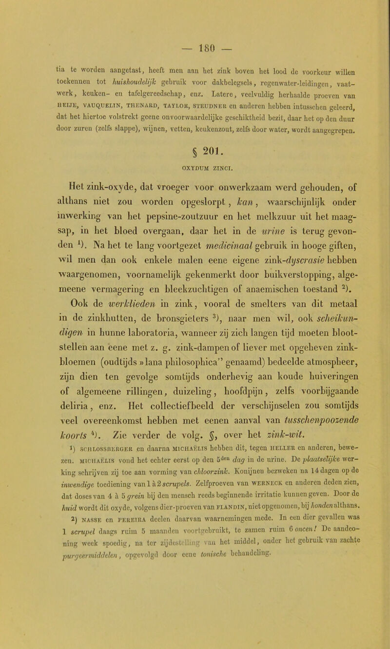 tia te worden aangetast, heeft men aan het zink boven het lood de voorkeur willen toekennen tot huishoudelijk gebruik voor dakbelegsels, regenwatcr-leidingen, vaat- werk , keuken— en tafelgereedschap, enz. Latere, veelvuldig herhaalde proeven van HEIJE, VAUQUELTN, THENAKD, TAïLOK, STEUDNEu CU anderen hebben intusschen geleerd, dat het hiertoe volstrekt geene onvoorwaardelijke geschiktheid bezit, daar het op den duur door zuren (zelfs slappe), wijnen, vetten, keukenzout, zelfs door water, wordt aangegrepen. § 201. OXÏDUM ZINCr. Het zlnk-oxyde, dat vroeger voor onwerkzaam werd geliouden, of althans niet zou worden opgeslorpt, kan, w'aarschijnlijk onder inwerking van het pepsinc-zoutzuur en het melkzuur uit het maag- sap, in het bloed overgaan, daar het in de urine is terug gevon- den ^). Na het te lang voortgezet medicinaal gebruik in hooge giften, wil men dan ook enkele malen eene eigene iirik-dyscrasie hebben waargenomen, voornamelijk gekenmerkt door buikverstopping, alge- meene vermagering en bleekzuchtigen of anaemischen toestand ^). Ook de werklieden in zink, vooral de smelters van dit metaal in de zinkhutten, de bronsgieters ^), naar men wil, ook scheikun- digen in hunne laboratoria, wanneer zij zich langen tijd moeten bloot- stellen aan eene met z. g. zink-dampenof liever met opgeheven zink- bloemen (oudtijds »lana philosophica” genaamd) bedeelde atmospheer, zijn dien ten gevolge somtijds onderhevig aan koude huiveringen of algemeene rillingen, duizeling, hoofdpijn, zelfs voorbijgaande deliria, enz. Het collectiefbeeld der verschijnselen zou somtijds veel overeenkomst hebben met eenen aanval van lusschenpoozende koorts Zie verder de volg. §, over het zink-wit. 1) scHLossntnGER en daarna micuaëlis hebben dit, tegen hei.leb en anderen, bewe- zen. MiciiAËLis vond het echter eerst op den dag in de urine. De plaalselijke wer- king schrijven zij toe aan vorming \an chloorzink. Konijnen bezweken na 14 dagen op de inwendige toediening vanl a2scrupefs. Zclfproeven van wekneck en anderen deden zien, dat doses van 4 il 5 grein bij den mensch reeds beginnende irritatie kunnen geven. Door de huid wordt dit oxyde, volgens dier-proeven van flandin, nietopgenoracn, bij /ionrfenalthans. 2) NASSE en PEKETR.A dcclcn daarvan waarnemingen mede. In een dier gevallen was 1 scrupel daags ruim 5 maanden voortgebruikt, te zninen ruim C oneen 1 De aandco- ning weck spoedig, na ter zijdestclling van het middel, onder het gebruik van zachte purgeermiddelen, opgcvolgd door eene tonische behandeling.