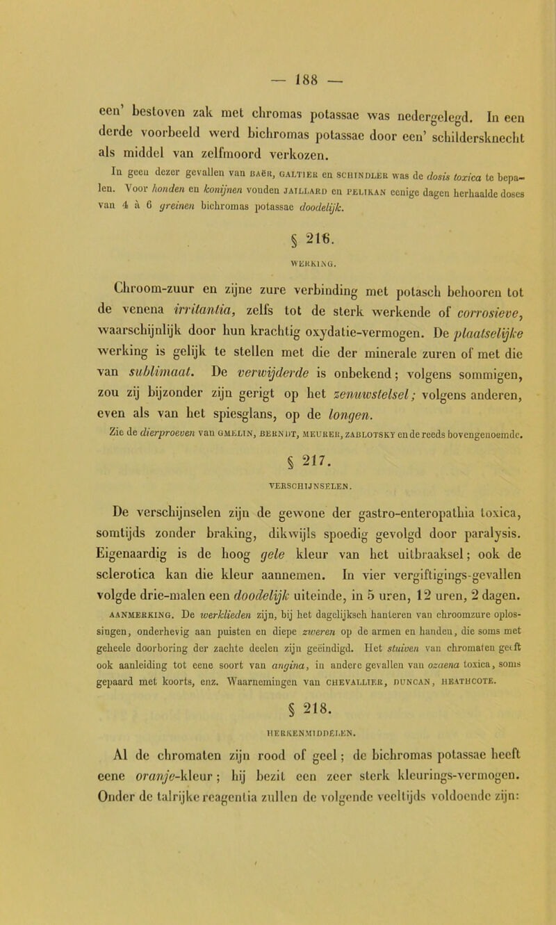 een’ bestoven zak met chromas polassae was nedergelegd. In een derde voorbeeld werd bichromas polassae door een’ schilderskneclit als middel van zelfmoord verkozen. lu geeu dezer gevallen van UAgii, galtiek en sciundlek was de dosis toxica te bepa- len. Voor honden en konijnen vonden jaili.ard en pelikan eenige dagen herhaalde doses van 4 a 6 greinen bichromas potassac doodelijk. § 216. WliKKhNG. Chroom-zuur en zijne zure verbinding met polasch belmoren lot de venena trvitanlia, zelfs lot de sterk werkende of con'osievo^ waarschijnlijk door hun krachtig oxydatie-vermogen. De plaalselijke werking is gelijk te stellen met die der minerale zuren of met die van sublimaat. De verwijderde is onbekend; volgens sommigen, zou zij bijzonder zijn gerigt op het zenuwstelsel; volgens anderen, even als van hel spiesglans, op de longen. Zie de dierproeven van gmiülin, bekndt, meukek, zablotsky en de reeds bovengenoemde. § 217. VERSCHlJNSELEJi. De verschijnselen zijn de gewone der gastro-enteropathia toxica, somtijds zonder braking, dikwijls spoedig gevolgd door paralysis. Eigenaardig is de hoog gele kleur van het uitbraaksel; ook de sclerotica kan die kleur aannemen. In vier vergiftigings-gevallen volgde drie-malen een doodelijk uiteinde, in 5 uren, 12 uren, 2 dagen. AANMERKING. De werklieden zijn, bij het dagelijksch hanteren van ebroomzure oplos- singen, onderhevig aan puisten en diepe zweren op de armen en handen, die soms met geheele doorboring der zachte deelen zijn geëindigd. Het stuiven van chromaleu geift ook aanleiding tot eene soort van angina, iu andere gevallen van o^uena toxica, soms gepaard met koorts, enz. Waarnemingen van chevallier, duncan, ubathcote. § 218. 1IERKENMIDDEI.EN. Al de chroma ten zijn rood of geel; de bichromas polassae heeft cene oranje-]s\(iur; hij bezit een zeer sterk kleurings-vcrmogen. Onder dc talrijke reagentia zullen de volgende veeltijds voldoende zijn:
