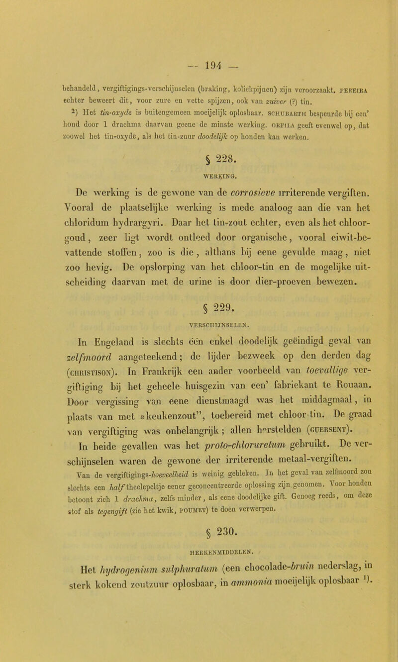 liehamleld, vergiftigings-vcrschijuselen (braking, kolickpijncn) zijn veroorzaakt. i>ekeiea echter beweert dit, voor zure en vette spijzen, ook van zuiver (?) tin. 2) Het tin-oxi/de is buitengemeen moeijelijk oplosbaar, schuuarth bespeurde bij een’ houd door 1 drachma daarvan geene de minste werking, ori'ii.a geeft evenwel op, dat zoowel het tin-o.xyde, als hot tin-zuur doodelijk op honden kan werken. § 228. WEUl^ING. Do werking is de gewone van de corrosieve irriterende vergiften. Vooral do plaatselijke werking is mede analoog aan die van het chloridum hydrargyri. Daar het tin-zout echter, even als het chloor- goud, zeer ligt wordt ontleed door organische, vooral eiwit-he- vattende stoffen, zoo is die, althans hij eene gevulde maag, niet zoo hevig. De opslorping van het chloor-tin en de mogelijke uit- scheiding daarvan met de urine is door dier-prooven bewezen. § 229. VERSCHTJNSELEK. In Engeland is slechts een enkel doodelijk geëindigd geval van zelfmoord aangeteekend; de lijder bezweek op den derden dag (chuistison). In Frankrijk een ander voorbeeld van toevallige ver- giftiging hij het geheele huisgezin van een’ fabriekant te Rouaan. Door vergissing van eene dienstmaagd was het middagmaal, in plaats van met «keukenzout”, toebereid met chloor-tin. De graad van vergiftiging was onbelangrijk ; allen h^'rstelden (gdersent). In heide gevallen was het proto-chloruretum gebruikt. De ver- schijnselen waren de gewone der irriterende metaal-vergiften. Van de vergUtisings-hoeveeUieid is weinig gebleken. In het geval van zelfmoord zou slechts een /,af/theelepeltje eener geconcentreerde oplossing zijn genomen. Voor honden betoont zich 1 drachvia, zelfs minder, als eene doodelijkc gift. Genoeg reeds, om deze stof als tegengijt (zie het kwik, I'OUMEt) te doen verwerpen. § 230. HEKKEN.MIDUELEN. Het hydrogenium sulphuralam (een chocolade-Z^rtti» nederslag, in sterk kokend zoutzuur oplosbaar, in ammonia moeijelijk oplosbaar ').