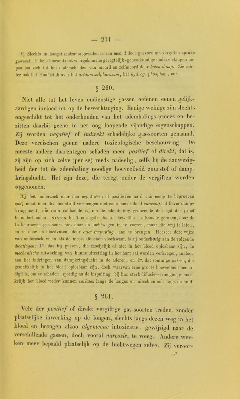 l) Slechts iu huogst zeld/ame gcvalleu is vuii moord doüi' giisvorniige vcrgiKeii sprake geweest. Enkele hieromtrent voorgekomene gerogtelijk-geneeskundige onderzoekingcu be- paalden zich tot het onderscheiden van moord en zelfmoord door kolen-damp. Zie ech- ter ook het Hoofdstuk over hot acidum sulphurosum, het lipdrog. phospho7\, enz. § 260. Niet alle lot het leven ondienstige gassen oefenen eenen gelijk- aardigen invloed uil op de bewerktuiging. Benige weinige zijn slechts ongeschikt tot hel onderhouden van het ademhalings-proces en be- zitten daarbij geene in bet oog loopende vijandige eigenschappen. Zij worden negatief of indirekl schadelijke gas-soorlen genaamd. Deze vereischen geene nadere toxicologische beschouwing. De meeste andere daarentegen schaden meer positief of direkt, dat is, zij zijn op zich zelve (per se) reeds nadeelig, zelfs bij de aanwezig- heid der tot de ademhaling noodige hoeveelheid zuurstof of damp- kringslucht. Het zijn deze, die teregt onder de vergiften worden opgenomen. Bij het onderzoek naar den negatieven of positieven aard van eenig te beproeven gas , moet men dit dus altijd vermengen met eene hoeveelheid zuurstof, of liever damp- kringslucht, die ruim voldoende is, om de ademhaling gedurende den tijd der proef te onderhouden. NYSTEN heeft ook getracht tot hetzelfde resultaat te geraken, door de te beproeven gas-soort niet door de luchtwegen in te voeren, maar die vrij te laten, en ze door de bloedvaten, door ader-inspuiting, aan te brengen. Hoezeer deze wijze van onderzoek velen als de meest afdoende voorkwam, is zij onderhefi'ig aan de volgende dwalingen-. 1°. dat bij gassen, die moeijelijk of niet in het bloed oplosbaar zijn, de mechanische uitwerking van hunne uitzetting iu het hart zal worden verkregen, analoog aan het indringen van dampkringslucht iu de aderen, en 2°. dat sommige gassen, die gemakkelijk iu het bloed oplosbaar zijn, doch waarvan eene groote hoeveelheid benoo- digd is, om te schaden, spoedig na de inspuiting, bij hun sterk diffusie-vermogeu, gemak- kclijk het bloed weder kunnen verlaten langs de longen en misschien ook langs de huid. § 261. Vele der positief of direkt vergiftige gas-soorlen treden, zonder plaatselijke inwerking op de longen, slechts langs dezen weg in het bloed en brengen alzoo algemeene intoxicatie, gewijzigd naar de verschillende gassen, doch vooral narcosis, te weeg. Andere tver- ken meer bepaald plaatselijk op de luchlwegen zelve. Zij veroor-