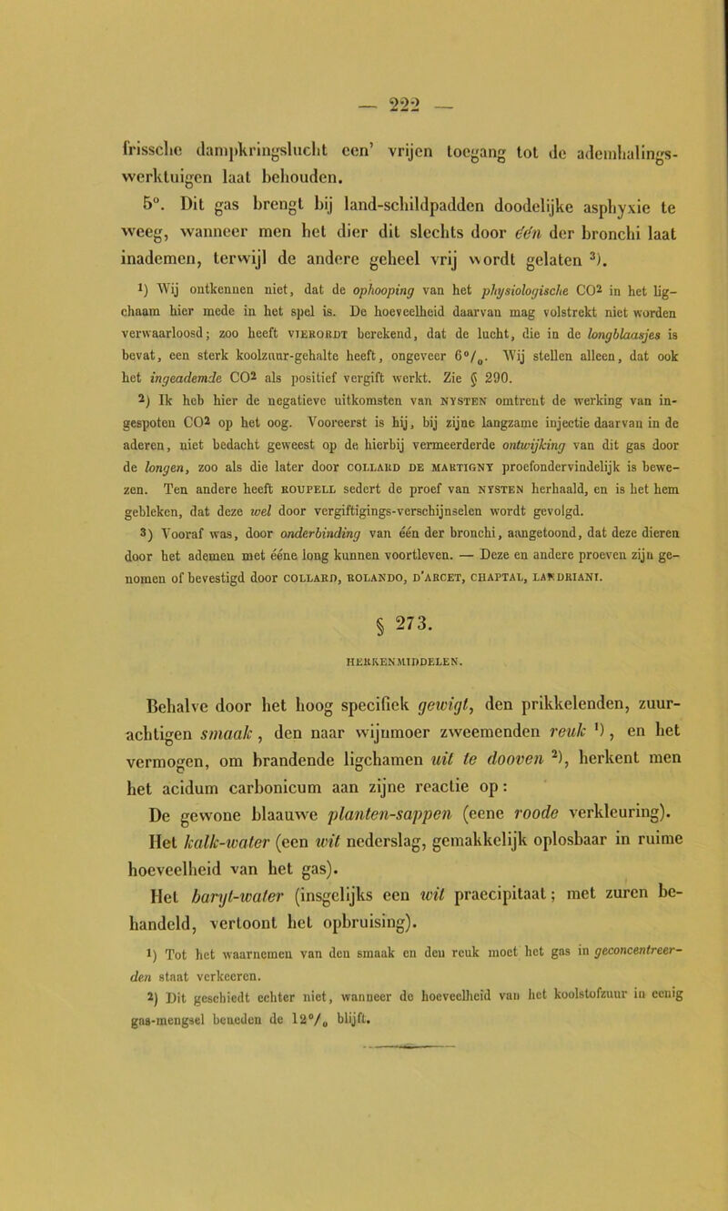 frissclie dampkringsluclit een’ vrijen toegang tot de ademlialings- werktulgen laat behouden. 5“. Dit gas brengt bij land-schildpadden doodelijke aspliyxie te weeg, wanneer men bel dier dit slechts door (-én der bronchi laat inademen, terwijl de andere geheel vrij v\ordt gelaten ®). 1) Wij ontkennen niet, dat de ophooping van het pliyBiologische CO^ in het lig- chaarn hier mede in het spel is. De hoeveelheid daarvan mag volstrekt niet worden verwaarloosd; zoo heeft vterordt berekend, dat de lucht, die in de longblaasjes is bevat, een sterk koolzimr-gehalte heeft, ongeveer 6®/„. Wij stellen alleen, dat ook het ingeademde C02 als positief vergift werkt. Zie § 290. ï) Ik heb hier de negatieve uitkomsten van nystex omtrent de werking van in- gespoten C02 op het oog. Vooreerst is hij, bij zijne langzame injectie daarvan in de aderen, niet bedacht geweest op de hierbij vermeerderde ontwijking van dit gas door de longen, zoo als die later door collaud de martigny proefondervindelijk is bewe- zen. Ten andere heeft roupell sedert de proef van nysten herhaald, en is bet hem gebleken, dat deze wel door vergiftigings-verschijnselen wordt gevolgd. 3) A'ooraf was, door onderbinding van één der bronchi, aangetoond, dat deze dieren door het ademen met ééne long kunnen voortleven. — Deze en andere proeven zijn ge- nomen of bevestigd door collakd, eoeando, d’arcet, chaptae, lavïdriani. § 273. HEKRENMtDDELEN. Behalve door het hoog specifiek gewigt, den prikkelenden, zuur- achtigen smaak, den naar wijnmoer zweemenden reuk ‘), en het vermogen, om brandende ligchamen idt te dooven ^), herkent men het acidum carhonicum aan zijne reactie op: De gewone hlaauwe pla7iten-sappen (eene roode verkleuring). Het kalk-water (een wit nederslag, gemakkelijk oplosbaar in ruime hoeveelheid van het gas). Het baryl-water (insgelijks een wit praecipitaat; met zuren be- handeld, vertoont hel ophruising). 1) Tot het waarnemen van den smaak en den reuk moet het gas in geconcentreer- den staat verkeeren. 3) Dit geschiedt echter niet, wanneer do hoeveelheid van het koolstofzuur in cciiig gag-mcngsel beneden de l2Vo Wijlui