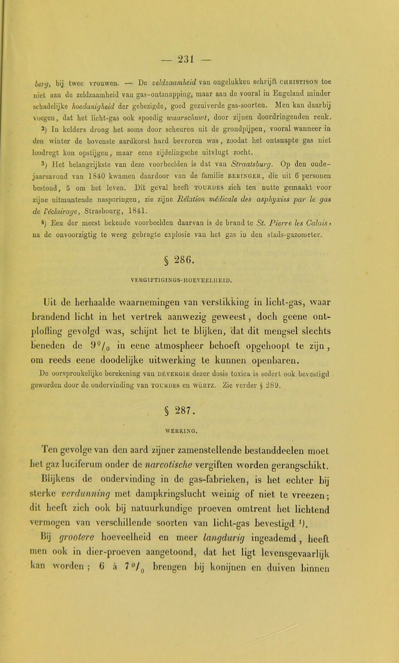 hifg, bij twee vrouwen. — De zeldzaamheid van ongelukken schrijft chbistison toe niet aan de zeldzaamheid van gas-outsuapping, maar aan de vooral in Engeland minder schadelijke hoedanigheid der gebezigde, goed gezuiverde gas-soorten. Men kan daarbij voegen, dat het licht-gas ook spoedig toaarschuvit, door zijnen doordringenden reuk. ï) In kelders drong het soms door scheuren uit de grondpijpen, vooral wanneer in den winter de bovenste aardkorst hard bevroren was, zoodat het ontsnapte gas niet loodregt kon opstijgen, maar eene zijdeliugsche uitvlugt zocht. Het belangrijkste van deze voorbeelden is dat van Straatsburg. Op den oude- jaarsavond van 1840 kwamen daardoor van de familie bekingür, die uit 6 personen bestond, 5 om het leven. Dit geval heeft ïoukües zich ten nutte gemaakt voor zijne uitmuntende nasporingen, zie zijne Rélation médicale des asphyxies par Ie gas de réclairage, Strasbourg, 1841. *) Een der meest bekende voorbeelden daarvan is de brand te St. Pierre les Galais > na de onvoorzigtig te weeg gebragte e.\plosie van het gas in den stads-gazonieter. § 286. VEKGIETIGINGS-HOEVEEUIEID. Uit de herhaalde waarnemingen van verstikking in licht-gas, waar brandend licht in het vertrek aanwezig geweest, doch geene ont- plolBng gevolgd was, schijnt het te blijken, dat dit mengsel slechts beneden de 6*^/0 in eene atmospheer behoeft opgehoopt te zijn, om reeds eene doodelijke uitwerking te kunnen openbaren. De oorspronkelijke berekening van dévërgie dezer dosis toxica is sedert ook bevestigd geworden door de ondervinding van ïoukdes en wüurz. Zie verder § 28D. § 287. werking. Ten gevolge van den aard zijner zamenstellende bestanddeelen moet bet gaz luciferum onder de narcotische vergiften worden gerangschikt. Blijkens de ondervinding in de gas-fabrieken, is het echter bij sterke verdunning met dampkringslucht weinig of niet te vreezen; dit heeft zich ook bij natuurkundige proeven omtrent het lichtend vermogen van verschillende soorten van licht-gas bevestigd U. Bij grootere hoeveelheid en meer langdurig ingeademd, heeft men ook in dier-proeven aangetoond, dat het ligt levensgevaarlijk kan worden; 6 a 7“/^ brengen bij konijnen cn duiven binnen