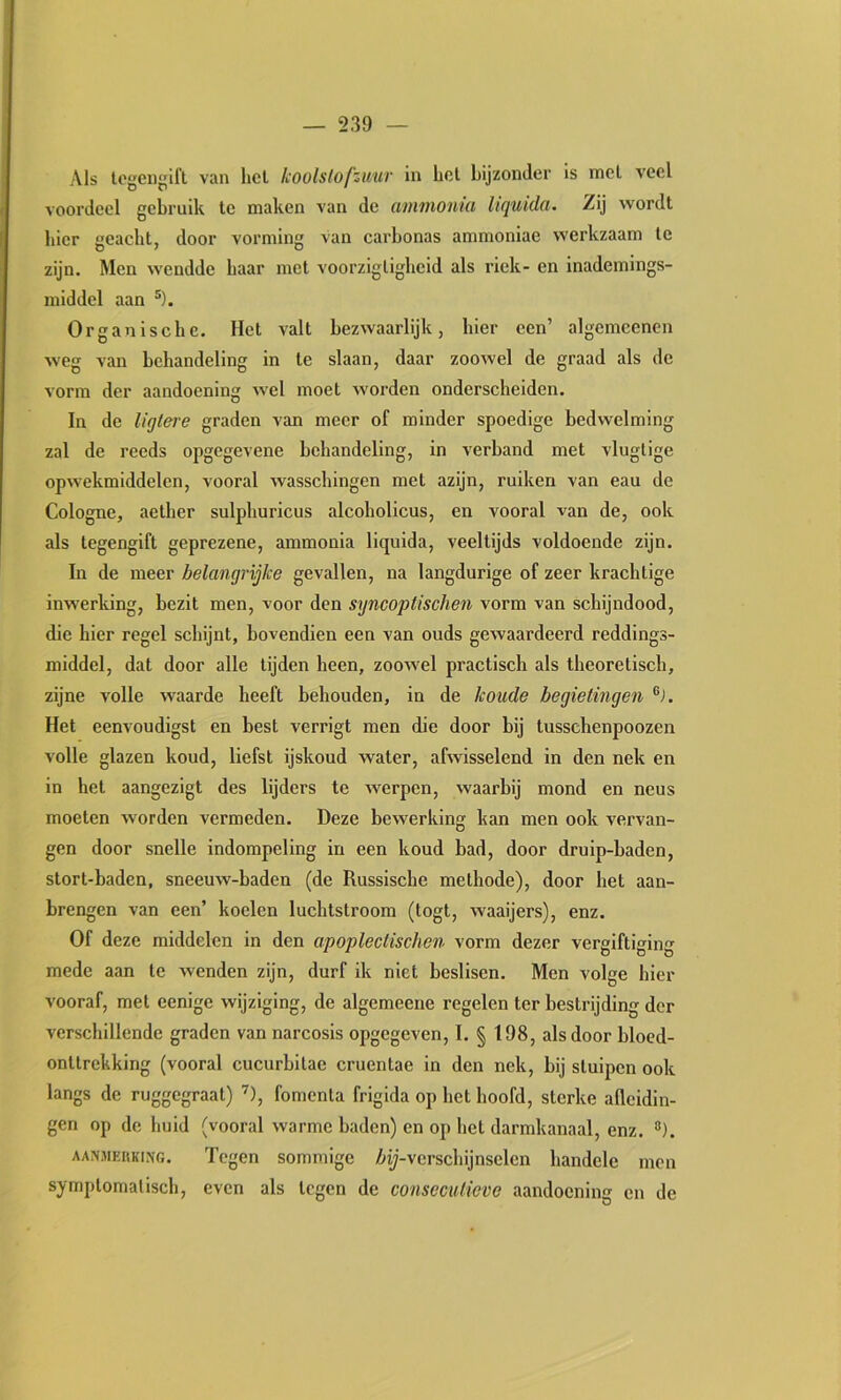 Als logeii^ifl van hel koolslofzwur in hol bijzonder is mcl veel voordeel gebruik Ic maken van de animonui liquida. Zij wordt bier geacht, door vorming van carbonas ammoniae werkzaam te zijn. Men wendde baar met voorzigligheid als riek- en inademings- middel aan ®). Organische. Het valt bezwaarlijk, hier een’ algemeenen weg van behandeling in te slaan, daar zoowel de graad als de vorm der aandoening wel moet worden onderscheiden. In de ligtere graden van meer of minder spoedige bedwelming zal de reeds opgegevene behandeling, in verband met vluglige opwekmiddelen, vooral wasschingen met azijn, ruiken van eau de Cologne, aether sulphuricus alcoholicus, en vooral van de, ook als tegengift geprezene, ammonia liquida, veeltijds voldoende zijn. In de meer belangrijke gevallen, na langdurige of zeer krachtige inwerking, bezit men, voor den syncoptischen vorm van schijndood, die hier regel schijnt, bovendien een van ouds gewaardeerd reddings- middel, dat door alle tijden heen, zoowel practisch als theoretisch, zijne volle waarde heeft behouden, in de koude begietingen Het eenvoudigst en best verrigt men die door bij tusschenpoozen volle glazen koud, liefst ijskoud water, afwisselend in den nek en in het aangezigt des lijders te werpen, waarbij mond en neus moeten worden vermeden. Deze bewerking kan men ook vervan- gen door snelle indompeling in een koud bad, door druip-baden, stort-baden, sneeuw-baden (de Russische methode), door het aan- brengen van een’ koelen luchtstroom (togt, waaijers), enz. Of deze middelen in den apoplectischen vorm dezer vergiftiging mede aan te wenden zijn, durf ik niet beslisen. Men volge hier vooraf, met eenige wijziging, de algemeene regelen ter bestrijding dor verschillende graden van narcosis opgegeven, I. § 198, als door bloed- onttrekking (vooral cucurbitae cruentae in den nek, bij sluipen ook langs de ruggegraat) ’), fomcnla frigida op het hoofd, sterke afleidin- gen op de huid (vooral warme baden) en op het darmkanaal, enz. ®). AANMERKING. Tcgcn sommigc Zitj-vcrschijnselcn handde men symptomatisch, even als tegen de conseculieve aandoening en de