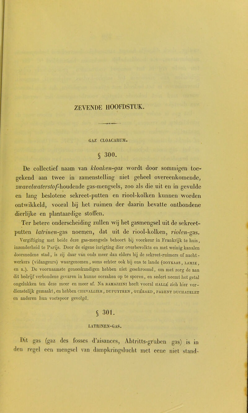 GAZ CLOACAUÜM. § 300. De collectief naam van kloaken-gas wordt door sommigen toe- gekend aan twee in zamenstelling niet geheel overeenkomendej zwavehvaterslof-houdende gas-mengsels, zoo als die uit en in gevulde en lang beslotene sekreet-putten en riool-kolken kunnen worden ontwikkeld, vooral hij het ruimen der daarin bevatte ontbondene dierlijke en plantaardige stoffen. Ter betere onderscheiding zullen wij bet gasmengsel uit de sekreet- putten latrinen-gAS noemen, dat uit de riool-kolken, riolen-gas. Vergiftiging met beide deze gas-mengsela behoort bij voorkeur in Frankrijk te huis, inzonderheid te Parijs. Door de eigene inrigting dier overbevolkte en met weinig kanalen doorsnedene stad, is zij daar van onds meer dan elders bij de sekreet-rnimers of nacht - werkers (vidangenrs) waargenomen, soms echter ook bij ons te lande (ooykaas , lamie , en a.). De voornaamste geneeskundigen hebben niet geschroomd, om met zorg de aan dit bedrijf verbondene gevaren in hunne oorzaken op te sporen, en sedert neemt het getal ongelukken ten deze meer en meer af. Na kamazzini heeft vooral hallé zich hier ver- dienstelijk gemaakt, en hebben ciievalltek, dupuïtben, guéraed, pahent duchatelet en anderen hun voetspoor gevolgd. § 301. I.ATRINEN-GAS. Dit gas (gaz des fosscs d’aisanccs, Abtritts-gruben gas) is in den regel een mengsel van dampkringslucht met eene niet stand-