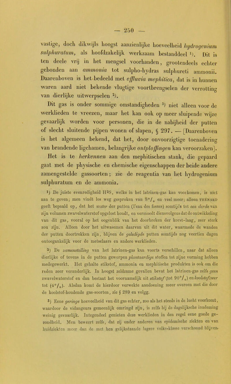 — ‘250 vasllgc, doch dikwijls hoogst aanzienlijke hoeveelheid hydrogenium sulphumlum, als hooldzakelijk werkzaam hcslanddeel Dit is ten deele vrij in het mengsel voorhanden, grootendeels echter gebonden aan ammonia tot sulpho-hydras sul])hurcti ammonii. Daarenboven is het-hedeeld met efjluvia mophüica, dat is in hunnen waren aard niet bekende vlugtige voortbrengselen der verrotting van dierlijke uitwerpselen Dit gas is onder sommige omstandigheden niet alleen voor de werklieden te vreezen, maar het kan ook op meer sluipende wijze gevaarlijk worden voor personen, die in de nabijheid der putten of slecht sluitende pijpen wonen of slapen, § 297. — [Daarenboven is het algemeen bekend, dat het, door onvoorzigtige toenadering van brandende ligchamen, belangrijke ontploffingen kan veroorzaken]. Het is te herkennen aan den mephitischen stank, die gepaard gaat met de physische en chemische eigenschappen der beide andere zamengestelde gassoorten; zie de reagentia van het hydrogenium sulphuratum en de ammonia. 1) De juiste evenredigheid II^S, welke in het latrinen-gas kan voorkomen, is niet aan te geven; men vindt los weg gesproken van 8“/„ en veelmeer; alleen ïuénakd geeft bepaald op, dat het water der putten (1’eau des fosses) somtijds tot een derde van zijn volumen zwavelwaterstof opgelost houdt, en vermoedt diensvolgeus dat de ontwikkeling van dit gas, vooral op het oogenblik van het doorbreken der korst-laag, zeer sterk zon zijn. Alleen door het uitwasemen daarvan uit dit water, waarmede de wanden der putten doortrokken zijn, blijven de geledigde putten somtijds nog veertien dagen ontoegankelijk voor de metselaars en andere werklieden. 2) De zamenstelling van het latrinen-gas kan voorts versehillen, naar dat alleen dierlijke of tevens in de putten geworpen plantaardige stoffen tot zijne vorming hebben medegewerkt. Het gehalte stikstof, ammonia en mephitische produkten is ook om die reden zeer veranderlijk. In hoogst zeldzame gevallen bevat het latrinen-gas zelfs geen zwavelwaterstof en dan bestaat het voornamelijk uit stikstof 90/„) en koolstofzuur tot (4/„). Alsdan komt de hierdoor vei'wekte aandoening meer overeen met die door de koolstof-houdendo gas-soorten, zie § 289 en volgg. 2) Eene geringe hoeveelheid van dit gas echter, zoo als het steeds in de lucht voorkomt, waardoor de vidangeurs gemeenlijk omringd zijn, is zelfs bij de dagelijksche inademing weinig gevaarlijk. Integendeel genieten deze werklieden in den regel eene goede ge- zondheid. Men beweert zelfs, dat zij onder anderen van epidemische ziekten en van huidziekten meer dan de met hen gelijkstaande lagere volks-klasse verschoond blijven.