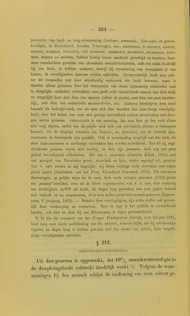 proiluctcu vau huid- en long-uitwascming {koolzuur, ammonia). Vele schei- en genees- kundigen, in Duitschland, Zweden, Noorwegen, enz., hünefeld, ii. keinsch, qjieun, M.^KTIN, SCIIMIDT, SCHAIBI.E, VON DASEDOW, JIEKZELHJS, MALMSTEN, ASCHKHSON, HOEF- MAN, RIEDEL en anderen, hebben hierop hunne aandacht gevestigd en beweren, daar- door verscheidene gevallen van chronische arsenik-intoiicatie, zelfs een enkel doodelijk bij een kind, te hebben ontmoet; terwijl bij verandering van woonplaats of van kamer, de verschijnselen daarvan weldra ophielden. Oorspronkelijk heeft men ech- ter dit vermoeden niet door scheikundig onderzoek dor lucht bewezen, maar is daartoe alleen gekomen door het waarnemen van eenen eigenaardig stinkenden reuk in dergelijke verdachte vertrekken; men geeft zelfs verschillende namen aan dien reuk, en vergelijkt hem met dien van muizen (odeur de souris), met dien van ■prei (lauchar- tig), met dien van aetherischc moslaard-oWe, enz. Anderen beschrijven hem meer bepaald als kakodyl-rexik, zoo als men zich dien bereiden kan (met hooge voorzigtig- heid) door het koken van eene zeer geringe hoeveelheid acidum arsenicosum met droe- gen acetas potassae. cuevallier is van meening, dat men hier op den reuk alleen niet mag afgaan, omdat een dergelijke reuk zich ook ontwikkelt, althans in behangene kamers, uit de vlugtige vetzuren (ac. butyiic,, ac. phocenic,) van de rottende lijm, waarmede de behangsels zijn geplakt. Ook is verwisseling mogelijk met den reuk, die door hout-zwammen in zoodanige vertrekken kan worden ontwikkeld. Hoe dit zij, regt- streeksche proeven waren hier noodig; en deze zijn genomen, doch nog met geen geheel bevredigende uitkomsten. Die van L. khahuer (Z)eu<scAe , 1852), met een mengsel van Neuwieder groen, muurkalk en lijm, vielen negatief uit; proeven van V. den broer en mij insgelijks; wij lieten vochtige lucht stroomen over repen gi'ocn papier (Aanteeken. van het Prov. Utrechtsch Genootsch. 185.8). Die vanMOHR daarentegen, op gelijke wijze als de onze, doch reeds vroeger genomen (1852) gaven een positief resultaat, even als de latere experimenten van P. F. RAS; deze verkreeg ten duidelijkste As^ri^ uit lucht, die dagen lang gestreken was over papier bedeeld met witkalk en ac. arsenicosum, of in eene andere proef met arseniis potassae {Reperto- rium, 6 jaargang, 1853). — Behalve door vervlugtiging, zijn zulke stoffen ook gevaar- lijk door verdamping en verstuiven. Zeer te regt is het publiek in verschillende landen, ook hier en daar bij ons (Groningen) er tegen gew’aarschuwd. S) In één der nommers van het Prager Vierteljahres Schrift, voor het jaar 1847, leest men eene korte mededeeling van Dr. keuter, waaruit blijkt, dat bij scheikundige experts, na dagen lang te hebben gewerkt met den toestel van marsh, ligte vergifti- giugs-verschijnselen optraden. § 312. VEUGIFTIÜINGS-IIOEVEEI.IIEIO. Uit dler-proeven is opgemaakt, dat 10°/^ arsenikwaterstof-gas in dc dampkringslucht volstrekt doodelijk werkt '). Volgens de waar- nemingen hij den mensch schijnt dc inademing van eene infer.sf ge-