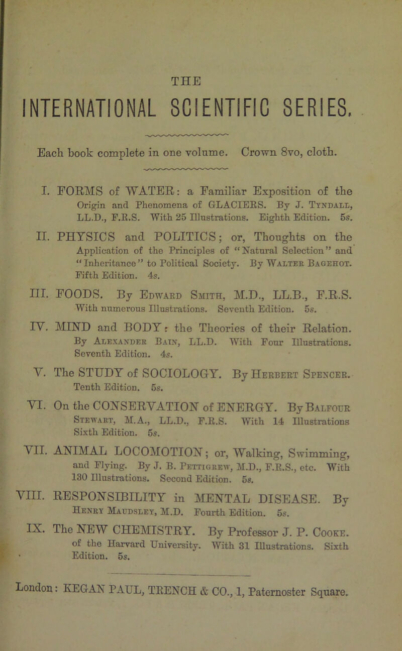 THE INTERNATIONAL 8CIENTIFIC SERIES. Each book complété in one volume. Crown 8vo, clotb. I. FORMS o£ WATER: a Familiar Exposition of the Origin and Phenomena of GLACIEES. By J. Tyndali., LL.D.j r.E.S. With 25 Illustrations. Eighth Edition. 5s. II. PHTSICS and POLITICS; or, Thonghts on tbe Application of the Principles of “Natnral Sélection” and “ Inheritance ” to Political Society. By Walter Bagehot. Pifth Edition. 4s. III. FOODS. By Edward Smith, M.D., LL.B., F.R.S. With nnmerons Illustrations. Seveuth Edition. 5s. rV. MIND and BODY r tlie Théories of their Relation. By Alexaxdee Bain, LL.D. With Four Illustrations. Seventh Edition. 4s. V. The STUDT of SOOIOLOGY. By Herbert Spencer. Tenth Edition. 5s. YI. On the COYSERYATIONof ENERGY. ByBALFOER Stewart, M.A., LL.D., F.E.S. With 14 Illustrations Sixth Edition. 5s. VII. ANIMAL LOCOMOTION ; or, Walking, Swimming, and Flying. By J. B. Pettigrew, M.D., F.E.S., etc. With 130 Illustrations. Second Edition. 5s. VIH. RESPONSIBILITY in MENTAL DISEASE. By Henry Maudsley. M.D. Pourth Edition. 5s. IX. The NEW CHEMISTRY. By Professor J. P. Cooke. of the Harvard University. With 31 Illustrations. Sixth • Edition. 5s.