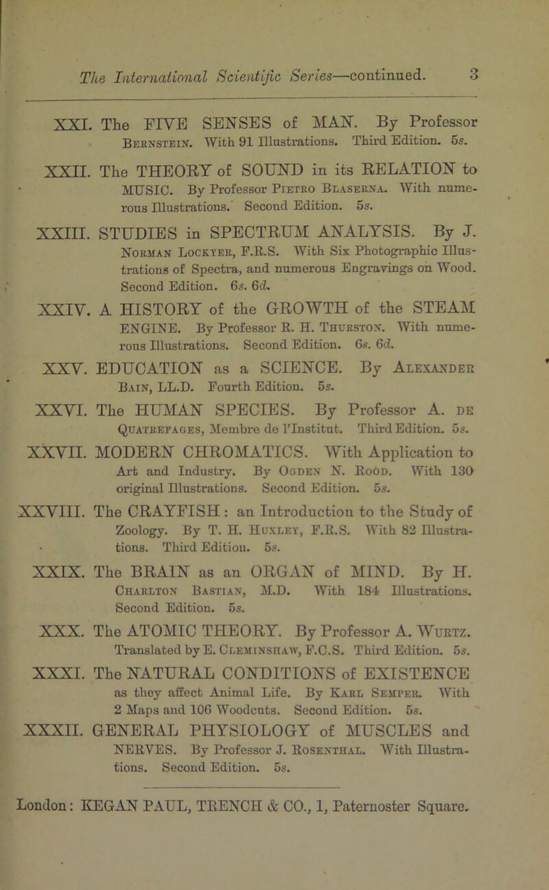 XXI. The FIVE SENSES of MAN. By Professer Bernstein. TVith 91 Illustrations. Third Edition. 6s. XXII. The THEORT of SOUND in its RELATION to MUSIC. By Professor Pietro Blaserna. With nume- rons Illustrations. Second Edition. 5s. XXIII. STÜDIES in SPECTRÜM ANALYSIS. By J. Norman Lockïer, F.E.S. With Six Photographie Illus- trations of Spectra, and numerous Engravings on Wood. Second Edition. 6s. 6d. XXIV. A HISTORY of the GROWTH of the STEAM ENGINE. By Professor R. H. Thurston. With nume- rous Illustrations. Second Edition. 6s. 6d. XXV. EDUCATION as a SCIENCE. By Alexander Bain, LL.D. Fourth Edition. 5s. XXVI. The HUMAN SPECIES. By Professor A. de Quatrefages, Membre de l’Institut. Third Edition. 5s. XXVII. MODERN CHROMATICS. With Application to Art and Industry. By Ogden N. Roôd. With 130 original Illustrations. Second Edition. 5s. XXVIII. The CRAYFISH : an Introduction to the Stndy of Zoology. By T. H. Huxley, F.R.S. With 82 Illustra- tions. Third Edition. 5s. XXIX. The BRAIN as an ORGAN of MIND. By H. Charlton Basïian, M.D. With 184 Illustrations. Second Edition. 5s. XXX. The ATOMIC THEORY. By Professor A. Wurtz. Translated by E. Cleminshaw, F.C.S. Third Edition. 5s. XXXI. The NATURAL CONDITIONS of EXISTENCE as thoy affect Animal Life. By Karl Semper. With 2 Maps and 106 Woodeuts. Second Edition. 5s. XXXII. GENERAL PHYSIOLOGY of MUSCLES and NERVES. By Professor J. Rosenth.al. With Illustm- tions. Second Edition. 5s.