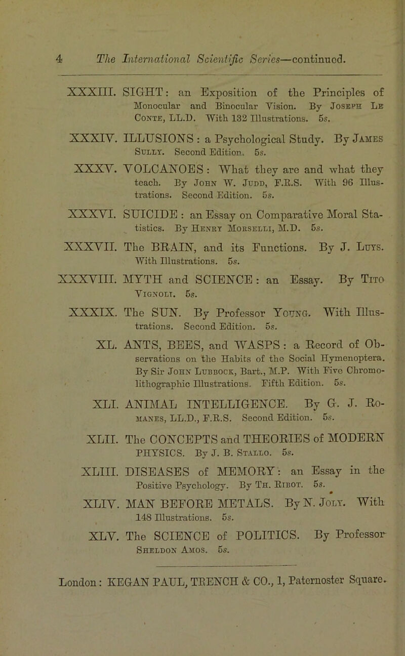 XXXIII. SIGHT : an Exposition of the Principles of Monocular and Binocular Vision. By Joseph Le Conte, LL.D. With 132 Illustrations. 5s. XXXIV. ILLUSIONS : a Psychological Study. By James SuiLT. Second Edition. 5s. XXXV. VOLCANOES: What tLey are and wlaat they toacb. By John W. Judd, F.E.S. With 96 Illus- ti-ations. Second Edition. 5s. XXXVI. SUICIDE : an Essay on Comparative Moral Sta- tistics. By Henry Morselli, M.D. 5s. XXXVII. The BRA.IN, and its Functions. By J. Lurs. With Illustrations. 5s. XXXVIII. MTTH and SCIENCE : an Essay. By Tito VlGNOLT. 5s. XXXIX. The SUN. By Professer Tcüng. Witli Illus- trations. Second Edition. 5s. XL. ANTS, BEES, and WASPS : a Record of Ob- serrations on the Habits o£ the Social Hymenoptera. By Sir John Lubbock, Bart., M.P. With Fivo Chromo- lithographie Illustrations. Fifth Edition. 5s. XLI. ANIMAL INTELLIGENCE. By C. J. Ro- manes, LL.D., F.R.S. Second Edition. 5s. XLII. The CONCEPTS and THEORIES of MODERN PHYSICS. By J. B. Stallo. 5s. XLIII. DISEASES of MEMORY: an Essay in the Positive Psychology. By Th. Kibot. 5s. XLIV. MAN BEFORE METALS. By N. Jolt. Witb 148 Hlustrations. 5s. XLV. The SCIENCE of POLITICS. By Professer Sheldon Amos. 5s.