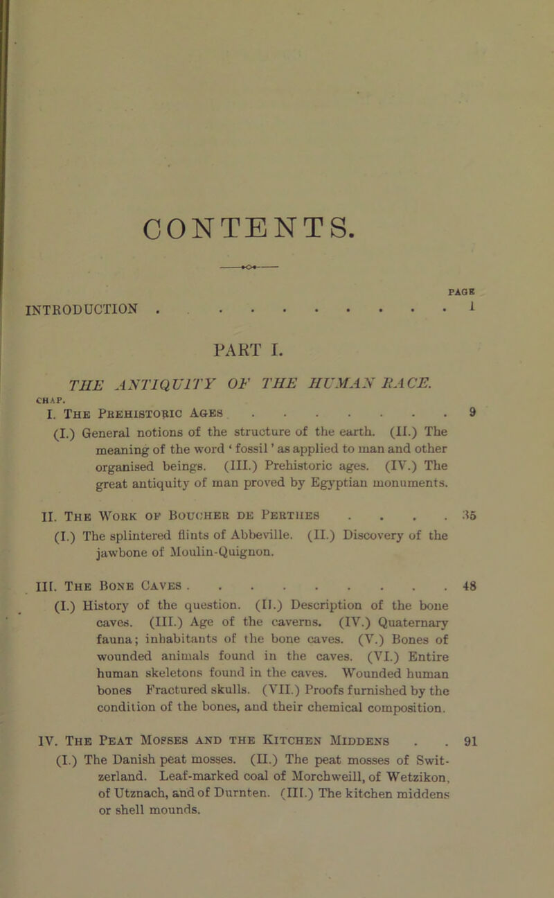 CONTENTS INTRODUCTION . PAG B . 1 PART I. THE ANTIQUITY O F THE HE MAN FACE. CH A P. I. The PBEHI8T091C Ages 9 (I.) General notions of the structure of the earth. (II.) The meaning of the word ‘ fossil ’ as applied to man and other organised beings. (III.) Prehistoric âges. (IV.) The great antiquity of man proved by Egyptian monuments. II. The Wokk of Büucjher de Pertiies . . . . ;?6 (I.) The splintered flints of Abbeville. (II.) Discovery of the jawbone of Moulin-Quignon. III. The Bone Caves 48 (I.) History of the question. (II.) Description of the bone caves. (III.) Age of the cavems. (IV.) Quaternary fauna; inbabitants of the bone caves. (V.) Bones of wounded animais found in the caves. (VI.) Entire human skeletons found in the caves. Wounded human bones Fractured skulls. (VII.) Proofs furnished by the condition of the bones, and their Chemical composition. IV. The Peat Mopses and the Kitchen Middens . . 91 (I.) The Danish peat mosses. (II.) The peat mosses of Swit- zerland. Leaf-marked coal of Morchweill, of Wetzikon, of Utznach, and of Durnten. (III.) The kitchen middens or Shell mounds.
