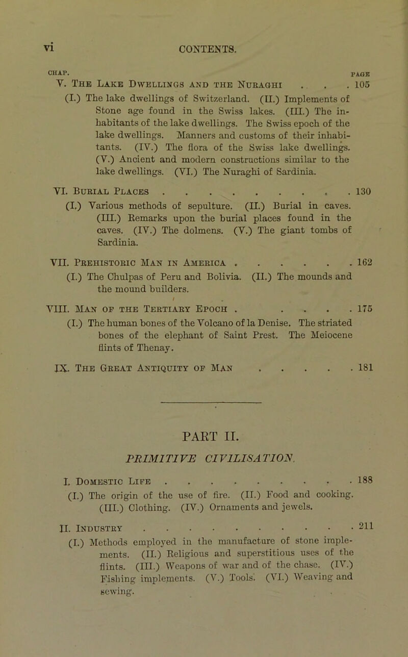 vi CHAP. PAO! V. The Lake Dwellings and the Nueaghi . . .105 (I.) The lake dwellings of Switzerland. (II.) Implements of Stone âge found in the Swiss lakes. (III.) The in- habitants of the lake dwellings. The Swiss epoch of the lake dwellings. Manners and customs of their inhabi- tants. (IV.) The flora of the Swiss lake dwellings. (V.) Ancient and modem constructions similar to the lake dwellings. (VI.) The Nuraghi of Sardinia. VI. Bueial Places .130 (I.) Varions methods of sépulture. (II.) Burial in caves. (III.) Eemarks upon the burial places found in the caves. (IV.) The dolmens. (V.) The giant tombs of Sardinia. VII. Peehistoeic Man in Ameeica 162 (I.) The Chulpas of Peru and Bolivia. (II.) The mounds and the mound builders. / VIII. Man of the Teetiaey Epoch . . . . .175 (I.) The human bones of the Volcano of la Denise. The striated bones of the éléphant of Saint Prest. The Meiocene flints of Thenay. IX. The Geeat Antiquity of Man 181 PART II. PRIMl TI VE CI VILISA TION. I. Domestic Life 188 (I.) The origin of the use of fire. (II.) Food and cooking. (III) Clothing. (IV.) Ornaments and jewels. IL INDUSTEY 211 (I.) Methods employed in the manufacture of stone iraple- ments. (II.) Religions and superstitions uses of the flints. (III.) Wcapons of war and of the chase. (IV.) Fishing implements. (V.) Tools. (VI.) AVeaving and sewing.