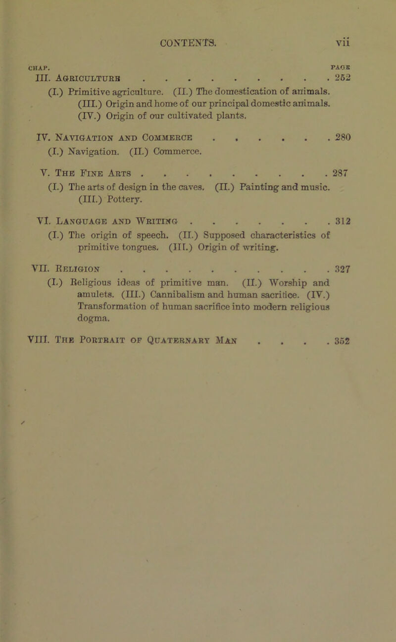 CHAP. III. Agbiculturb (I.) Primitive agriculture. (II.) The domestication of animais. (III.) Origin and home of our principal domestic animais. (IV.) Origin of our cultivated plants. IV. Navi&ation and Commerce 280 (I.) Navigation. (IL) Commerce. V. The Fine Arts 287 (I.) The arts of design in the caves. (II.) Painting and music. (III.) Pottery. VI. Lansuage and Writing .812 (I.) The origin of speech. (II.) Supposed characteristics of primitive tongues. (III.) Origin of writing. VII. Keligion .827 (I.) Beligious ideas of primitive man. (II.) Worship and amulets. (III.) Cannibalism and human sacritice. (IV.) Transformation of human sacrifice into modem religions dogma. VIII. The Portrait of Qüatbbnary Man . 352
