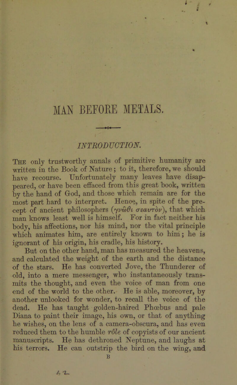 INTRODUCTION. The only trustworthy annals of primitive humanity are written in the Book of Nature ; to it, therefore, we should hâve recourse. Unfortunately many leaves hâve disap- peared, or hâve been effaced from this great book, written by the hand of Grod, and those which remain are for the most part hard to interpret. Heno^, in spite of the pre- cept of ancient philosophera (yvoidi asavrov), that which man knows least well is himself. For in fact neither his body, his affections, nor his mind, nor the vital principle which animâtes him, are entirely known to him; he is ignorant of his origin, his cradle, his history. But on the other hand, man has measured the heavens, and calculated the weight of the earth and the distance of the stars. He has converted Jove, the Thimderer of old, into a mere messenger, who instantaneously trans- mits the thought, and even the voice of man from one end of the world to the other. He is able, moreover, by another unlooked for wonder, to recaU the voice of the dead. He has taught golden-haired Phœbus and pale Diana to paint their image, his own, or that of anjrthing he wishes, on the lens of a camera-obscura, and has even reduced them to the humble rôle of copyists of our ancient manuscripts. He has dethroned Neptune, and laughs at his terrors. He can outstrip the bird on the wing, and B ^ Z-