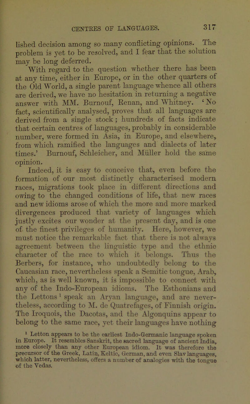 CENTRES or LANGTJAGES. lished decision among so many conflicting opinions. The problem is yet to be resolved, and I fear that the solution may be long deferred. With regard to the question whether there has been at any time, either in Europe, or in the other quarters of the Old World, a single parent language whence ail others are derived, we hâve no hésitation in retuming a négative answer with MJVI. Burnouf, Eenan, and Whitney. ‘ No fact, scientifically analysed, proves that ail languages are derived from a single stock ; hundreds of facts indicate that certain centres of languages, probably in considérable number, were formed in Asia, in Europe, and elsewhere, from which ramified the languages and dialects of later times.’ Burnouf, Schleicher, and Millier hold the same opinion. Indeed, it is easy to conçoive that, even before the formation of our most distinctly characterised modem races, migrations took place in different directions and owing to the changed conditions of life, that new races and new idioms arose of which the more and more marked divergences produced that variety of languages which justly excites our wonder at the présent day, and is one of the finest privilèges of humanity. Here, however, we must notice the remarkable fact that there is not always agreement between the linguistic type and the ethnie character of the race to which it be longs. Thus the Berbers, for instance, who undoubtedly belong to the Caucasian race, nevertheless speak a Semitic tongue, Arab, which, as is well known, it is impossible to connect with any of the Indo-Enropean idioms. The Esthonians and the Lettons ^ speak an Aryan language, and are never- theless, according to M. de Quatrefages, of Finnish origin. The Iroquois, the Dacotas, and the Algonquins appear to belong to the same race, yet their languages hâve nothing > Letton appears to be the earliest Indo-Germanic langnage spoken in Europe. It resembles Sanskrit, the sacred language of ancient India, more closely than any other European idiom. It was therefore the precursor of the Greek, Latin, Keltic, German, and even Slav languages, which latter, nevertheless, offers a number of analogies with the tongue of the Vedas.