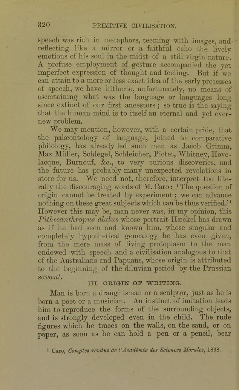 speech was ricli in metaphors, teeming with images, and reflecting like a mirror or a faithful écho the lively émotions of his soûl in the midst of a still virgin nature. A profuse employment of gesture accompanied the yet imperfect expression of thought and feeling. But if we can attain to a more or less exact idea of the early processes of speech, we hâve hitherto, unfortunately, no means of ascertaining what was the language or languages long since extinct of our first ancestors ; so true is the saying that the human mind is to itself an eternal and yet ever- new problem. We may mention, however, with a certain pride, that the palæontology of language, joined to comparative philology, has already led such men as Jacob Grimm, Max Millier, Schlègel, Schleicher, Pictet, Whitney, Hove- lacque, Burnouf, &c., to very curious discoveries, and the future has probably many unexpected révélations in store for ns. We need not, therefore, interpret too lite- rally the discouraging words of M. Caro : ‘ The question of origin cannot be treated by experiment ; we can advance nothing on these great subjects which can be thus verified.’^ However this may be, man never was, in my opinion, this Pithecanthropus alalus whose portrait Hæckel has dra'wn as if he had seen and known him, whose singular and completely hypothetical genealogy he has even given, from the mere mass of living protoplasm to the man endowed with speech and a civilisation analogous to that of the Australians and Papuans, whose origin is attributed to the beginning of the diluvian period by the Prussian savant. III. OBiam OF WBITING. Man is born a draughtsman or a sculptor, just as he is boru a poet or a musician. An instinct of imitation leads him to reproduce the forms of the surrounding objects, and is strongly developed even in the child. The rude figures which he traces on the walls, on the sand, or on paper, as soon as he can hold a pen or a pencil, bear > Caro, Comptes-rendus de VAcadémie des Sciences Morales, 1868.