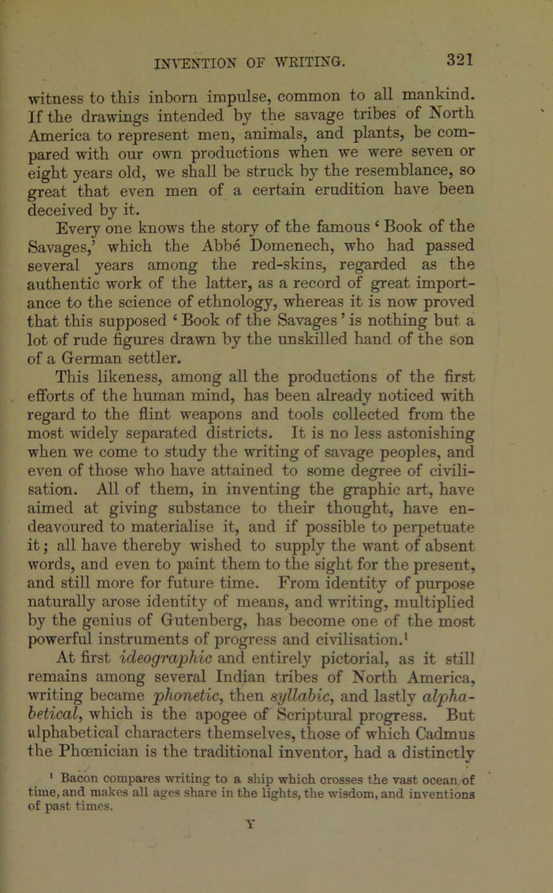 IN'\’ENTION OF WEITING. witness to this inborn impulse, common to ail mankind. If the drawings intended by the savage tribes of North America to represent men, animais, and plants, be com- pared with our own productions wlien we were seven or eigbt years old, we sball be struck by tbe resemblanee, so great that even men of a certain érudition bave been deceived by it. Every one knows the story of the famous ‘ Book of the Savages,’ which the Abbé Domenech, who had passed several years among the red-skins, regarded as the authentic work of the latter, as a record of great import- ance to the science of ethnology, whereas it is now proved that this supposed ‘ Book of the Savages ’ is nothing but a lot of rude figures drawn by the unskilled hand of the son of a Grerman settler. This likeness, among ail the productions of the first efforts of the human mind, has been already noticed with regard to the flint weapons and tools collected from the most widely separated districts. It is no less astonishing when we corne to study the writing of savage peoples, and even of those who hâve attained to some degree of civili- sation. Ail of them, in inventing the graphie art, hâve aimed at giving substance to their thought, hâve en- deavoured to matérialisé it, and if possible to perpetuate it ; ail hâve thereby wished to supply the want of absent words, and even to paint them to the sight for the présent, and still more for future time. From identity of purpose naturally arose identity of means, and writing, multiplied by the genius of Gutenberg, has become one of the most powerful instruments of progress and civilisation.' At first idéographie and entirely pictorial, as it still remains among several Indian tribes of North America, writing became phonetic, then syllabic, and lastly alpha- betical, which is the apogee of Scriptural progress. But ulphabetical characters themselves, those of which Cadmus the Phœnician is the traditional inventer, had a distinctly ' Bacon compares writing to a ship which crosses the vast océan, of time, and makes ail âges share in the lights, the wisdom, and inventions of past times.