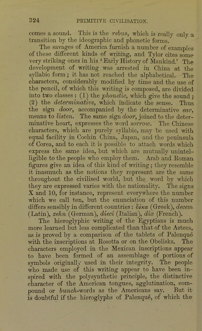 cornes a sound. This is the rébus, which. is really only a transition by the idéographie and phonetic forms. The savages of America furnish a number of examples of the se different kinds of writing, and Tylor cites some very striking ones in his ‘ Early History of Mankind.’ The development of writing was arrested in China at the syllabic form ; it has not reached the alphabetical. The characters, considerably modified by time and the use of the pencil, of which this writing is composed, are divided into two classes : (1) the phonetic, which give the Sound j (2) the determinative, which indicate the sense. Thus the sign door, accompanied by the determinative ear, means to listen. The same sign door, joined to the deter- minative heart, expresses the word sorrow. The Chinese characters, which are purely syllabic, may be used with equal facihty in Cochin China, Japan, and the peninsula of Corea, and to each it is possible to attach words which express the same idea, but which are mutually unintel- hgible to the people who employ them. Arab and Eoman figures give an idea of this kind of writing ; they resemble it inasmuch as the notions they represent are the same throughout the civihsed world, but the word by which they are expressed varies with the nationality. The signs X and 10, for instance, represent everywhere the number which we call ten, but the enunciation of this number differs sensibly in different countries : Si/ca (Grreek), decem (Latin), zehn (Grerman), dieci (Italian), dix (French). The hieroglyphic writing of the Egyptians is much more learned but less complicated than that of the Aztecs, as is proved by a comparison of the tablets of Palenqué with the inscriptions at Eosetta or on the Obelisks. The characters employed in the Mexican inscriptions appear to hâve been formed of an assemblage of portions of symbols originaUy used in their integrity. The people who made use of this writing appear to hâve been in- spired with the polysynthetic principle, the distinctive character of the American tongues, agglutination, com- pound or hunch-^ords as the Americans say. But it is doubtful if the hieroglyphs of Palenqué, of which the