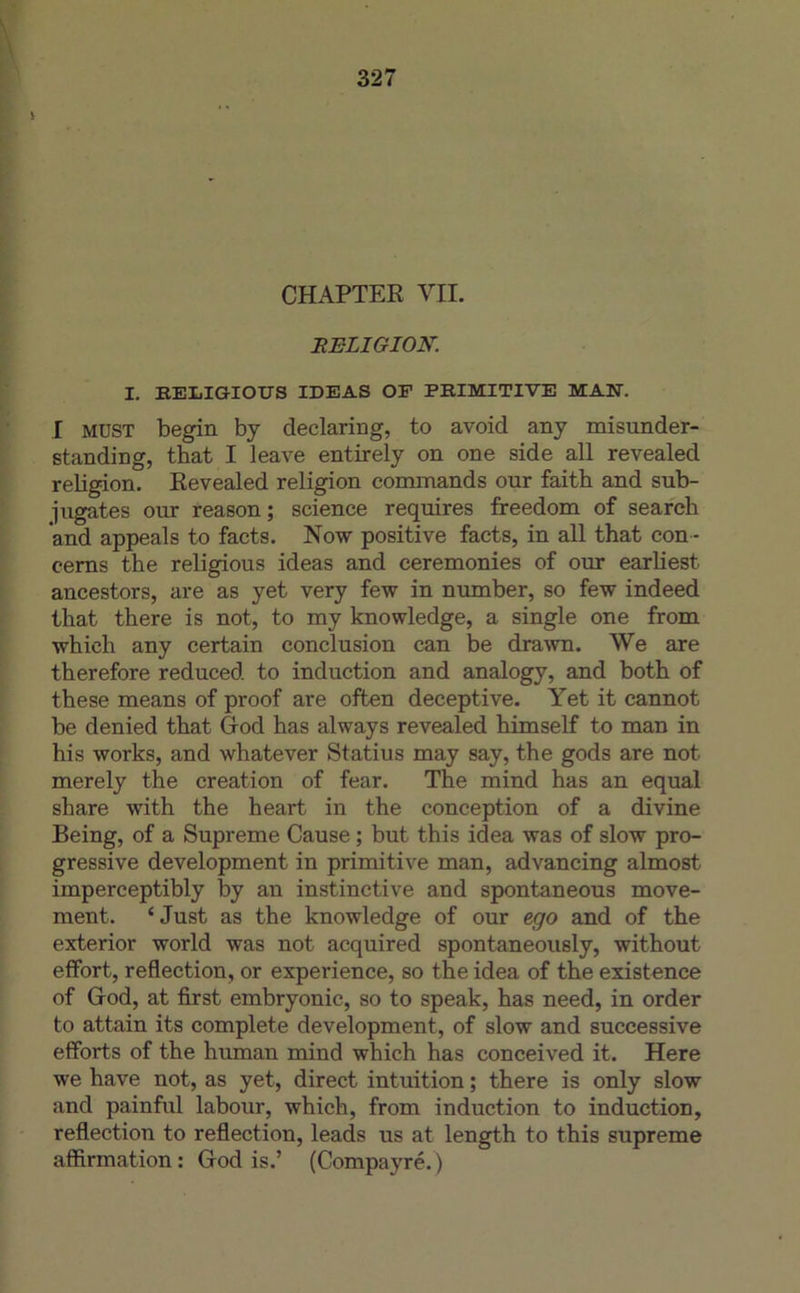 i CHAPTER VII. RELIGION. I. BELIGIOTJS IDEAS OE PEIMITIVE MAN. I MUST begin by declaring, to avoid any misunder- standing, that I leave entirely on one side ail revealed rebgion. Revealed religion commands our faitb and sub- jugates our reason; science requires freedom of seareh and appeals to facts. Now positive facts, in ail that con- cems the religious ideas and ceremonies of our earUest ancestors, are as yet very few in number, so few indeed that there is not, to my knowledge, a single one from which any certain conclusion can be dra^vn. We are therefore reduced to induction and analogy, and both of these means of proof are often deceptive. Yet it cannot be denied that G-od has always revealed himself to man in his Works, and whatever Statius may say, the gods are not merely the création of fear. The mind has an equal share with the heart in the conception of a divine Being, of a Suprême Cause ; but this idea was of slow pro- gressive development in primitive man, advancing almost imperceptibly by an instinctive and spontaneous move- ment. ‘ Just as the knowledge of our ego and of the exterior world was not acquired spontaneously, without effort, reflection, or expérience, so the idea of the existence of God, at first embryonic, so to speak, has need, in order to attain its complété development, of slow and successive efforts of the human mind which has conceived it. Here we hâve not, as yet, direct intuition ; there is only slow and painful labour, which, from induction to induction, reflection to reflection, leads us at length to this suprême affirmation ; G-od is.’ (Compayré. )